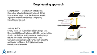 www.eliftech.com
Faster R-CNN - Faster R-CNN added what
they called a Region Proposal Network (RPN),
in an attempt to get rid of the Selective Search
algorithm and make the model completely
trainable end-to-end.
SSD and R-FCN
Finally, there are two notable papers, Single Shot
Detector (SSD) which takes on YOLO by using multiple
sized convolutional feature maps achieving better
results and speed, and Region-based Fully
Convolutional Networks (R-FCN) which takes the
architecture of Faster R-CNN but with only
convolutional networks.
Deep learning approach
 