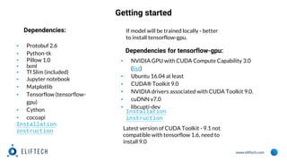www.eliftech.com
Getting started
▪ Protobuf 2.6
▪ Python-tk
▪ Pillow 1.0
▪ lxml
▪ Tf Slim (included)
▪ Jupyter notebook
▪ Matplotlib
▪ Tensorflow (tensorflow-
gpu)
▪ Cython
▪ cocoapi
Dependencies: If model will be trained locally - better
to install tensorflow-gpu.
Dependencies for tensorflow-gpu:
▪ NVIDIA GPU with CUDA Compute Capability 3.0
(list)
▪ Ubuntu 16.04 at least
▪ CUDA® Toolkit 9.0
▪ NVIDIA drivers associated with CUDA Toolkit 9.0.
▪ cuDNN v7.0
▪ libcupti-dev
Installation
instruction
Installation
instruction
Latest version of CUDA Toolkit - 9.1 not
compatible with tensorflow 1.6, need to
install 9.0
 