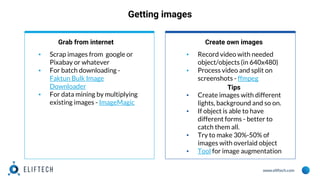 www.eliftech.com
Getting images
Grab from internet
▪ Scrap images from google or
Pixabay or whatever
▪ For batch downloading -
Faktun Bulk Image
Downloader
▪ For data mining by multiplying
existing images - ImageMagic
Create own images
▪ Record video with needed
object/objects (in 640x480)
▪ Process video and split on
screenshots - ffmpeg
Tips
▪ Create images with different
lights, background and so on.
▪ If object is able to have
different forms - better to
catch them all.
▪ Try to make 30%-50% of
images with overlaid object
▪ Tool for image augmentation
 