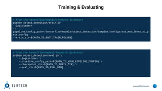 www.eliftech.com
Training & Evaluating
# From the tensorflow/models/research directory
python object_detection/eval.py 
--logtostderr 
--pipeline_config_path=${PATH_TO_YOUR_PIPELINE_CONFIG} 
--checkpoint_dir=${PATH_TO_TRAIN_DIR} 
--eval_dir=${PATH_TO_EVAL_DIR}
# From the tensorflow/models/research directory
python object_detection/train.py
--logtostderr
--
pipeline_config_path=/tensorflow/models/object_detection/samples/configs/ssd_mobilenet_v1_p
ets.config
--train_dir=${PATH_TO_ROOT_TRAIN_FOLDER}
 