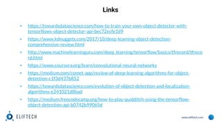 www.eliftech.com
Links
▪ https://towardsdatascience.com/how-to-train-your-own-object-detector-with-
tensorflows-object-detector-api-bec72ecfe1d9
▪ https://www.kdnuggets.com/2017/10/deep-learning-object-detection-
comprehensive-review.html
▪ http://www.machinelearninguru.com/deep_learning/tensorflow/basics/tfrecord/tfreco
rd.html
▪ https://www.coursera.org/learn/convolutional-neural-networks
▪ https://medium.com/comet-app/review-of-deep-learning-algorithms-for-object-
detection-c1f3d437b852
▪ https://towardsdatascience.com/evolution-of-object-detection-and-localization-
algorithms-e241021d8bad
▪ https://medium.freecodecamp.org/how-to-play-quidditch-using-the-tensorflow-
object-detection-api-b0742b99065d
 