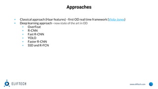 www.eliftech.com
Approaches
▪ Classical approach (Haar features) - first OD real time framework (Viola-Jones)
▪ Deep learning approach - now state of the art in OD
▪ OverFeat
▪ R-CNN
▪ Fast R-CNN
▪ YOLO
▪ Faster R-CNN
▪ SSD and R-FCN
 