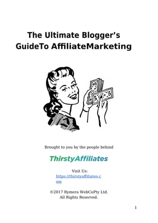 1
The Ultimate Blogger’s
GuideTo AffiliateMarketing
Brought to you by the people behind
Visit Us:
https://thirstyafiliatess.
om
©2017 Rymera WebCoPty Ltds
All Rights Reserveds
 