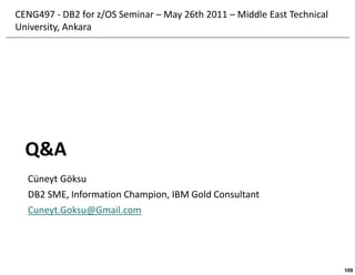CENG497 - DB2 for z/OS Seminar – May 26th 2011 – Middle East Technical
University, Ankara




  Q&A
  Cüneyt Göksu
  DB2 SME, Information Champion, IBM Gold Consultant
  Cuneyt.Goksu@Gmail.com




                                                                         109
 