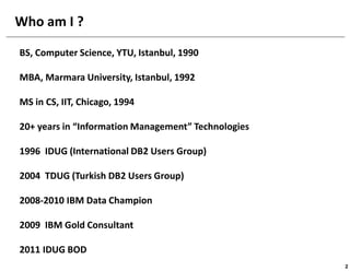 Who am I ?

BS, Computer Science, YTU, Istanbul, 1990

MBA, Marmara University, Istanbul, 1992

MS in CS, IIT, Chicago, 1994

20+ years in “Information Management” Technologies

1996 IDUG (International DB2 Users Group)

2004 TDUG (Turkish DB2 Users Group)

2008-2010 IBM Data Champion

2009 IBM Gold Consultant

2011 IDUG BOD
                                                     2
 