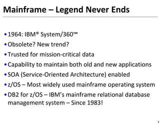 Mainframe – Legend Never Ends

•1964: IBM® System/360™
•Obsolete? New trend?
•Trusted for mission-critical data
•Capability to maintain both old and new applications
•SOA (Service-Oriented Architecture) enabled
•z/OS – Most widely used mainframe operating system
•DB2 for z/OS – IBM’s mainframe relational database
 management system – Since 1983!

                                                        3
 