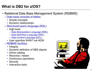 What is DB2 for z/OS?
• Relational Data Base Management System (RDBMS)
 – Data base consists of tables
   • Simple concepts
   • Dynamic relationships
 – Structured query language (SQL)
   • High level
       – Data Manipulation Language (DML)
       – Data Definition Language (DDL)
       – Data Control Language (DCL)
   • User specifies WHAT not HOW
 – RDBMS facilities
   •   Integrity
   •   Dynamic definition of DB2 objects
   •   Active catalog
   •   Recovery / restart
   •   Continuous operations
   •   Security
   •   Interactive tools
                                                   7
 
