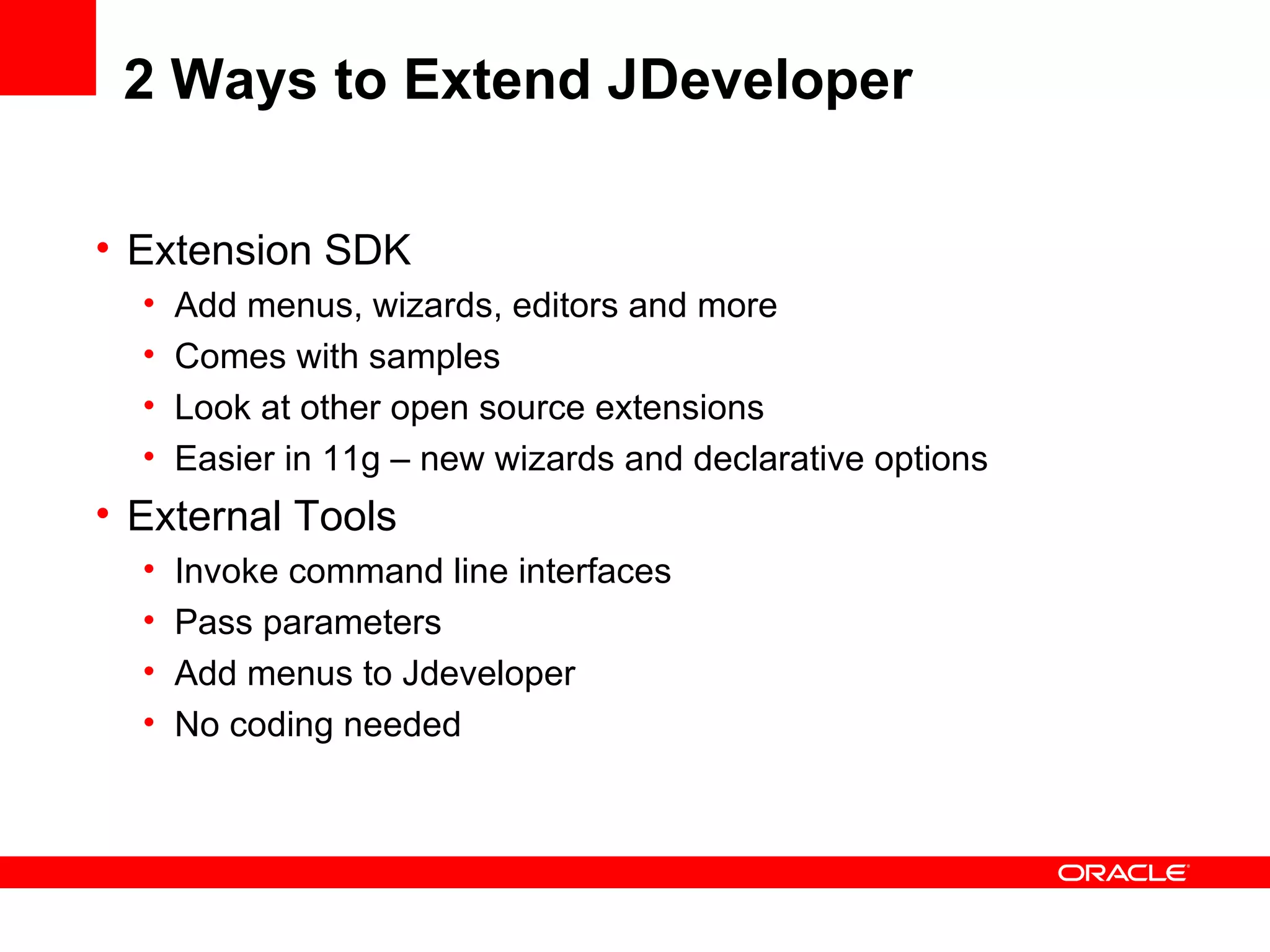 2 Ways to Extend JDeveloper Extension SDK Add menus, wizards, editors and more Comes with samples Look at other open source extensions Easier in 11g – new wizards and declarative options External Tools Invoke command line interfaces  Pass parameters Add menus to Jdeveloper No coding needed 