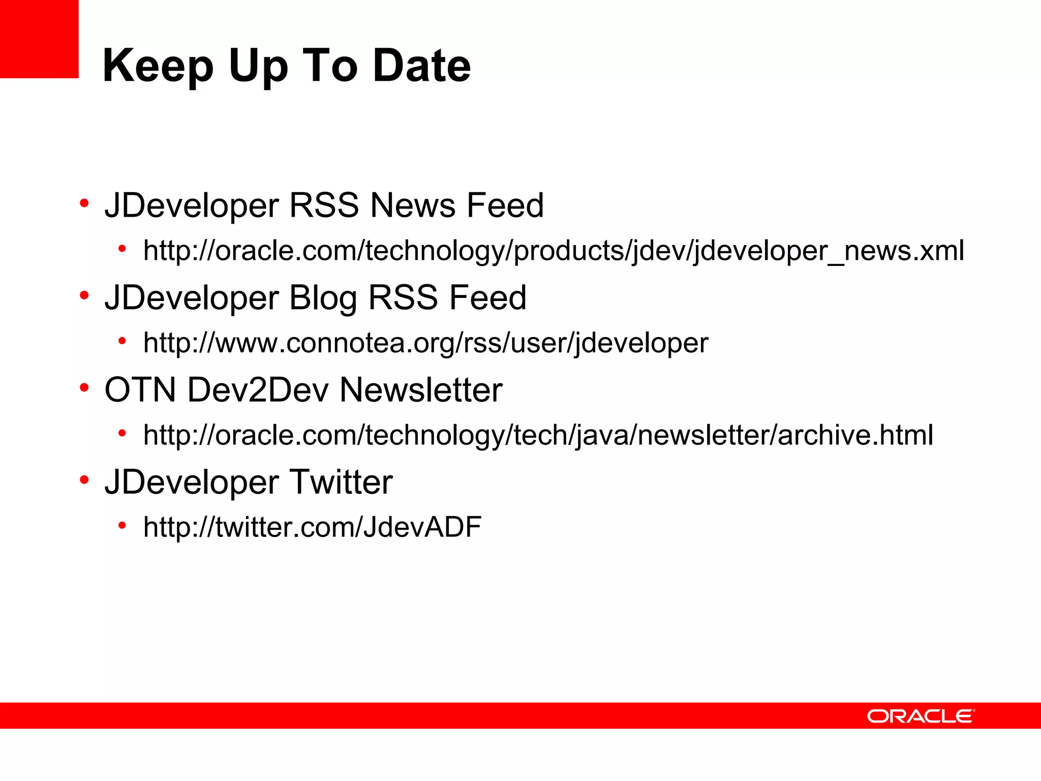 Keep Up To Date JDeveloper RSS News Feed http://oracle.com/technology/products/jdev/jdeveloper_news.xml JDeveloper Blog RSS Feed http://www.connotea.org/rss/user/jdeveloper OTN Dev2Dev Newsletter http://oracle.com/technology/tech/java/newsletter/archive.html JDeveloper Twitter http://twitter.com/JdevADF 