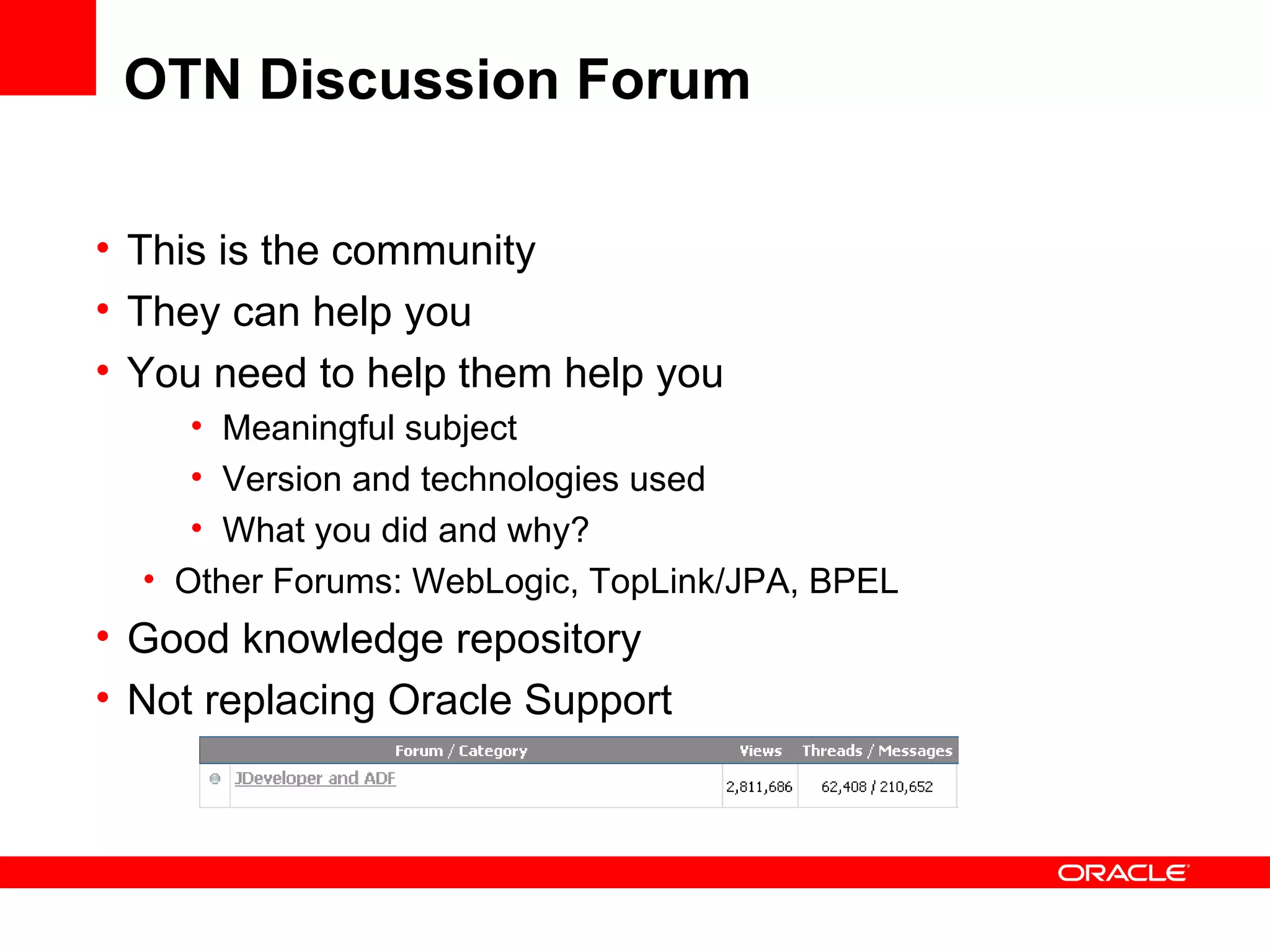 OTN Discussion Forum This is the community They can help you You need to help them help you Meaningful subject Version and technologies used What you did and why? Other Forums: WebLogic, TopLink/JPA, BPEL Good knowledge repository Not replacing Oracle Support 