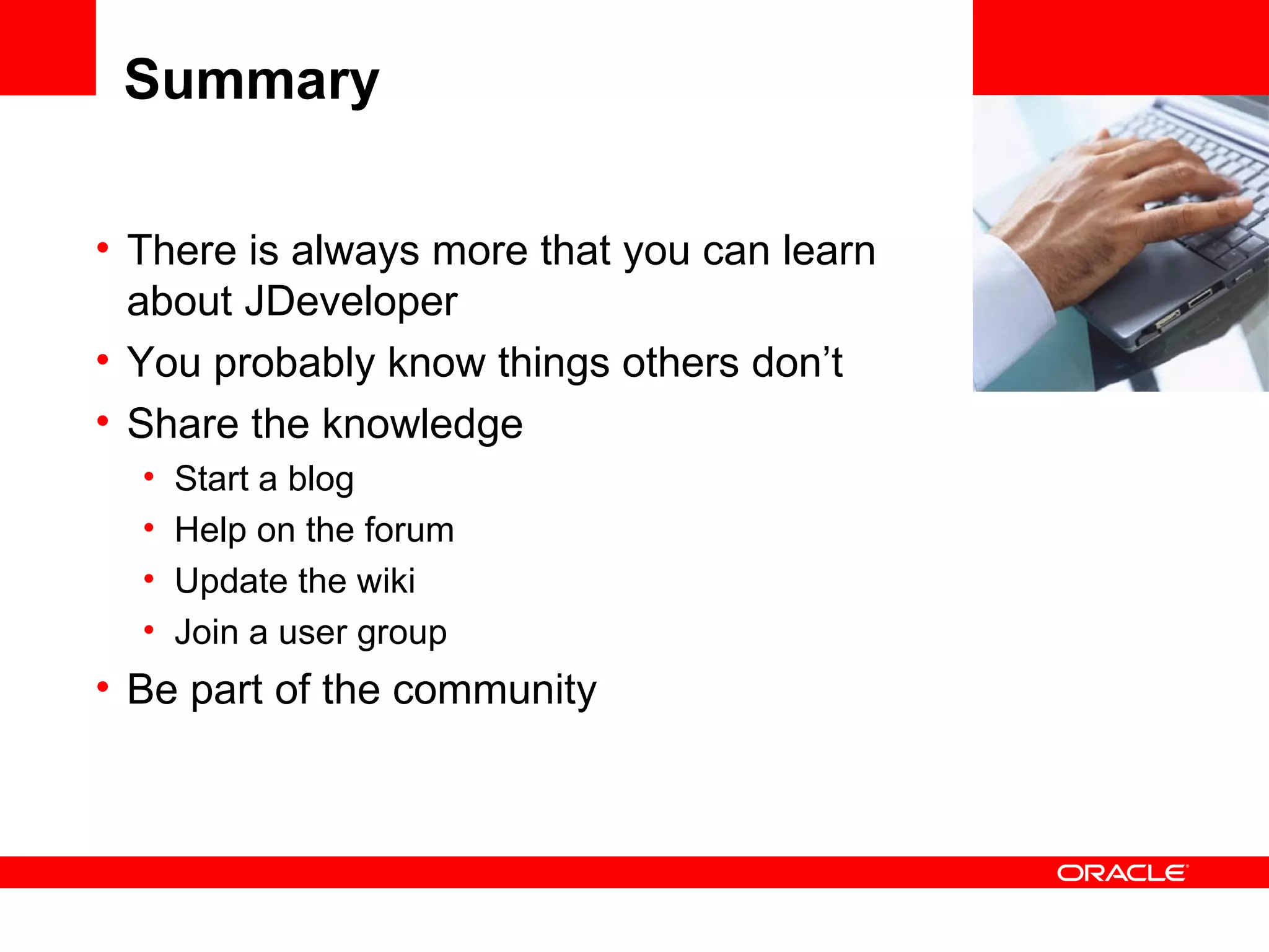 Summary There is always more that you can learn about JDeveloper You probably know things others don’t Share the knowledge Start a blog Help on the forum Update the wiki Join a user group Be part of the community <Insert Picture Here> 