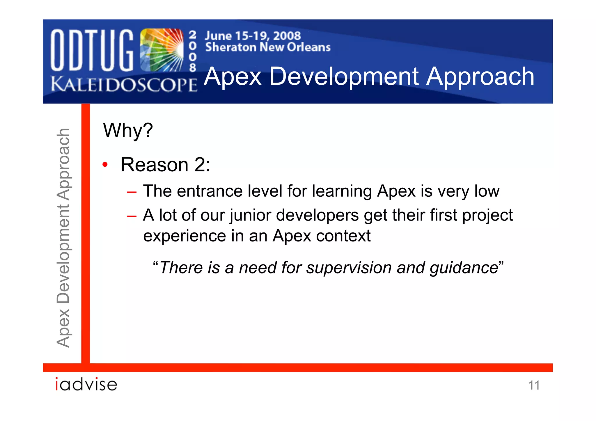 Apex Development Approach

                            Why?
Apex Development Approach




                            •  Reason 2:
                              –  The entrance level for learning Apex is very low
                              –  A lot of our junior developers get their first project
                                 experience in an Apex context
                                 “There is a need for supervision and guidance”




                                                                                          11
 