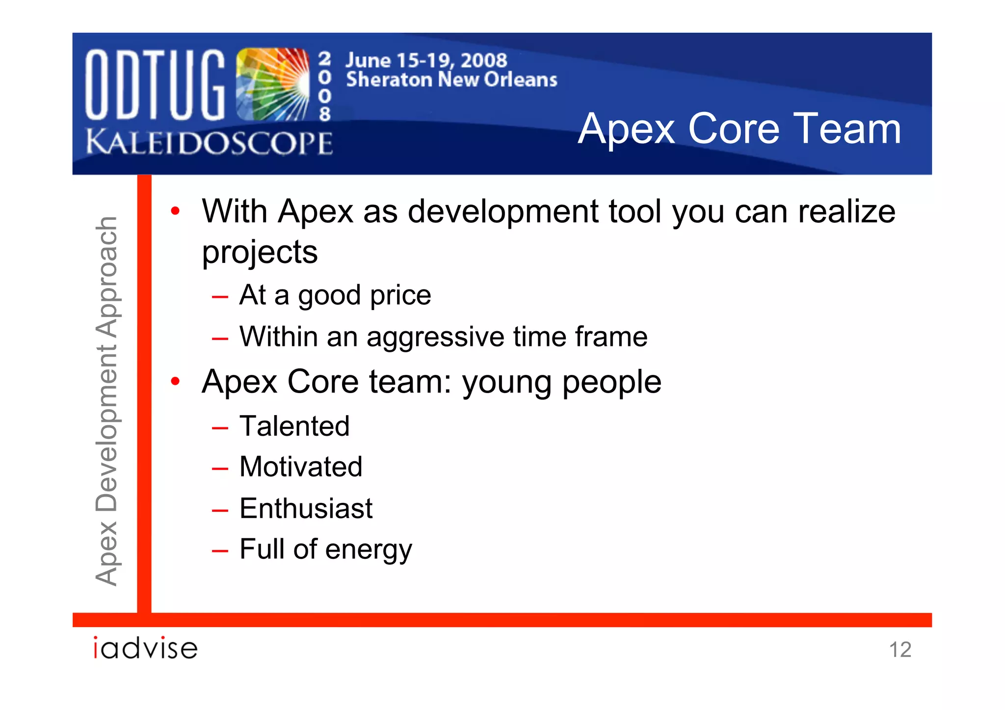 Apex Core Team
                            •  With Apex as development tool you can realize
Apex Development Approach




                               projects
                              –  At a good price
                              –  Within an aggressive time frame
                            •  Apex Core team: young people
                              –  Talented
                              –  Motivated
                              –  Enthusiast
                              –  Full of energy


                                                                           12
 