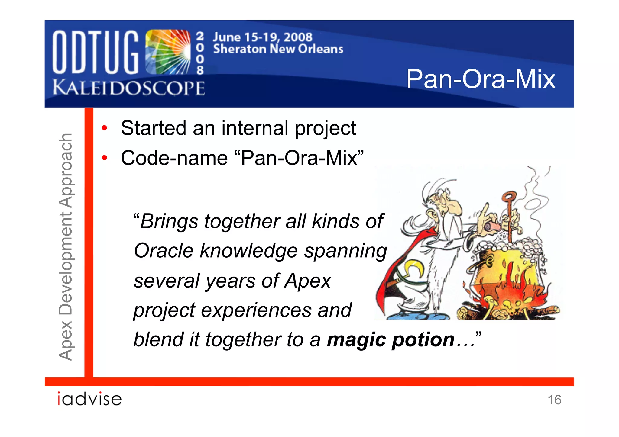 Pan-Ora-Mix
                            •  Started an internal project
Apex Development Approach




                            •  Code-name “Pan-Ora-Mix”


                               “Brings together all kinds of
                               Oracle knowledge spanning
                               several years of Apex
                               project experiences and
                               blend it together to a magic potion…”

                                                                       16
 