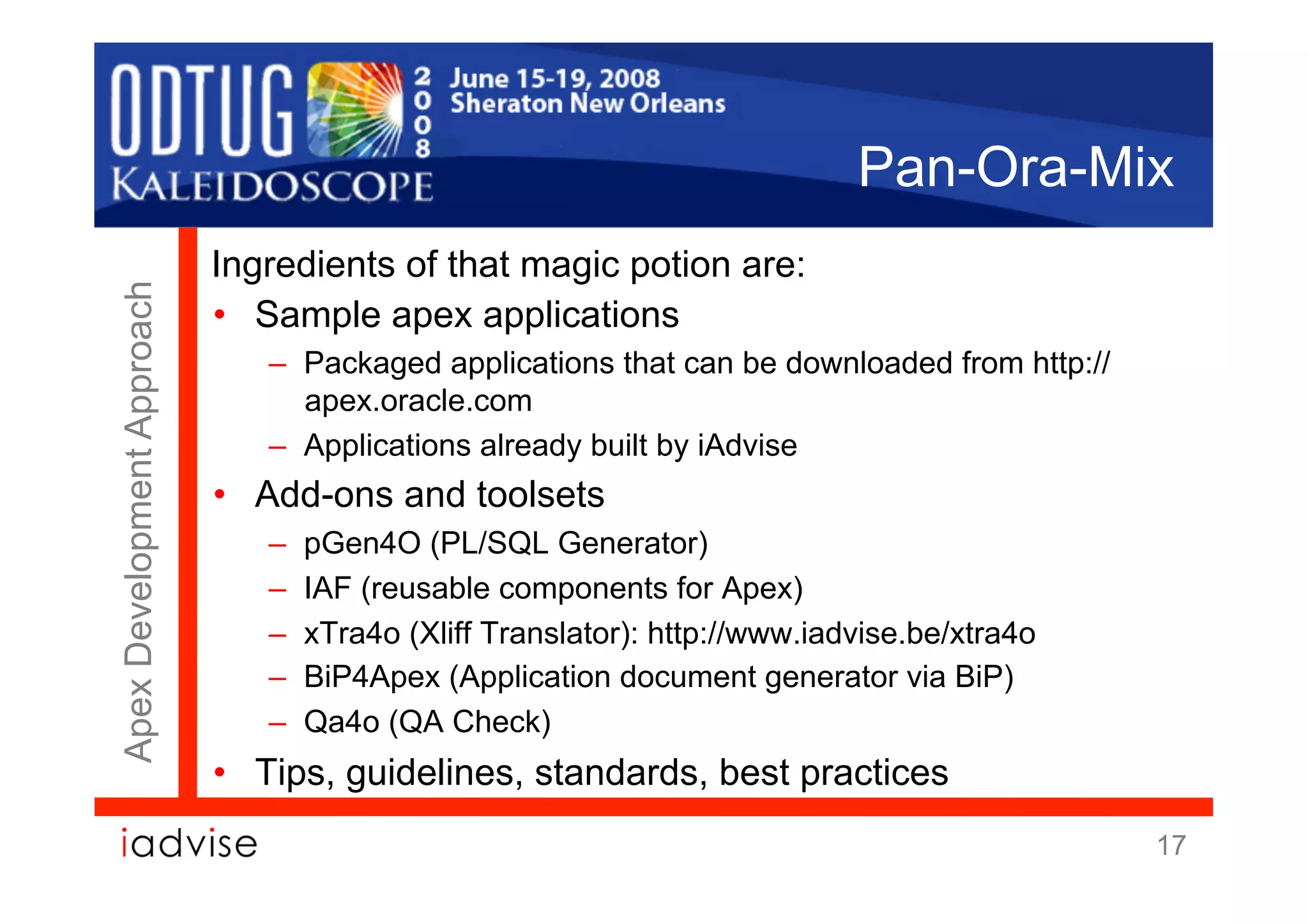 Pan-Ora-Mix
                            Ingredients of that magic potion are:
Apex Development Approach



                            •  Sample apex applications
                               –  Packaged applications that can be downloaded from http://
                                  apex.oracle.com
                               –  Applications already built by iAdvise
                            •  Add-ons and toolsets
                               –    pGen4O (PL/SQL Generator)
                               –    IAF (reusable components for Apex)
                               –    xTra4o (Xliff Translator): http://www.iadvise.be/xtra4o
                               –    BiP4Apex (Application document generator via BiP)
                               –    Qa4o (QA Check)
                            •  Tips, guidelines, standards, best practices
                                                                                              17
 