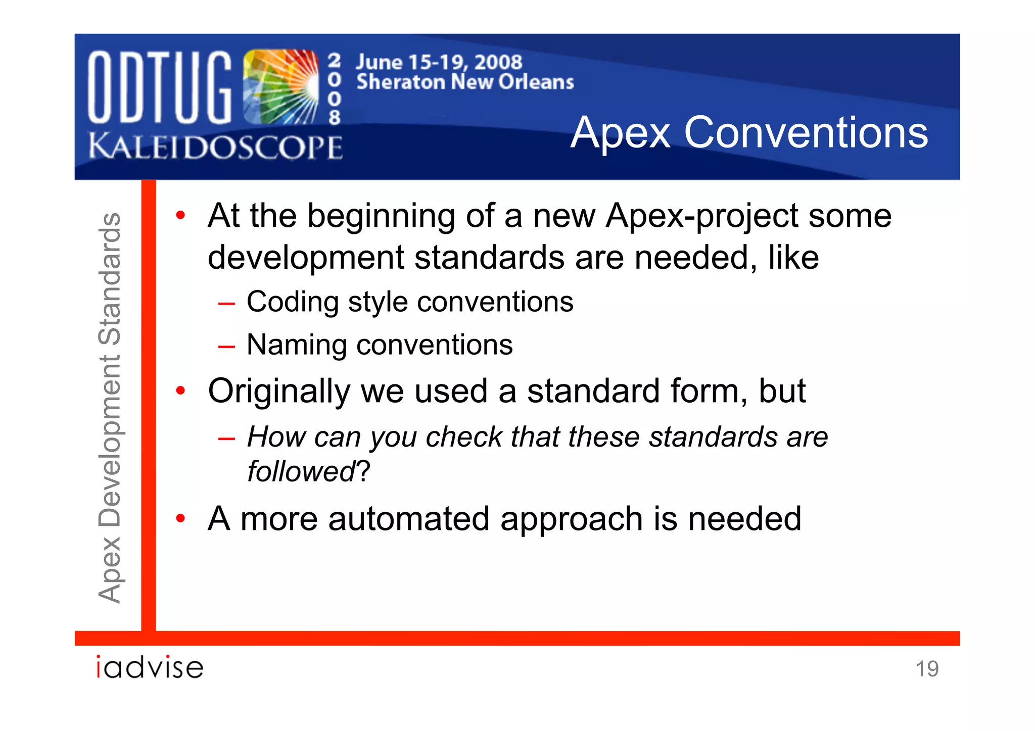 Apex Conventions
                             •  At the beginning of a new Apex-project some
Apex Development Standards




                                development standards are needed, like
                               –  Coding style conventions
                               –  Naming conventions
                             •  Originally we used a standard form, but
                               –  How can you check that these standards are
                                  followed?
                             •  A more automated approach is needed



                                                                               19
 