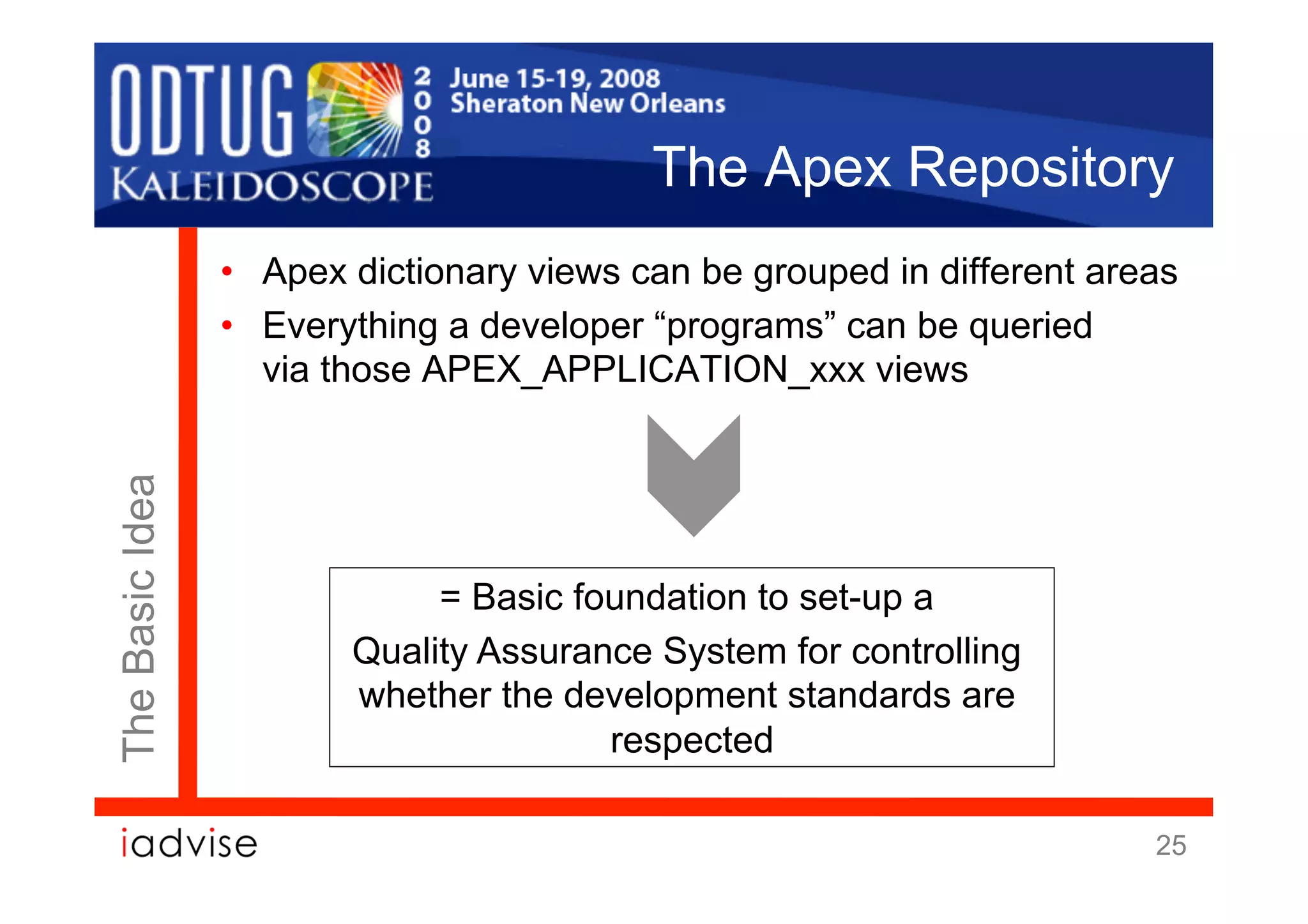 The Apex Repository
                 •  Apex dictionary views can be grouped in different areas
                 •  Everything a developer “programs” can be queried
                    via those APEX_APPLICATION_xxx views
The Basic Idea




                             = Basic foundation to set-up a
                        Quality Assurance System for controlling
                        whether the development standards are
                                       respected

                                                                         25
 