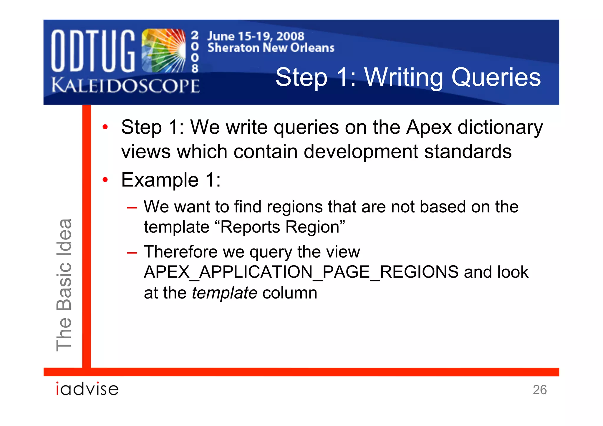 Step 1: Writing Queries
                 •  Step 1: We write queries on the Apex dictionary
                    views which contain development standards
                 •  Example 1:
                   –  We want to find regions that are not based on the
                      template “Reports Region”
The Basic Idea




                   –  Therefore we query the view
                      APEX_APPLICATION_PAGE_REGIONS and look
                      at the template column




                                                                          26
 