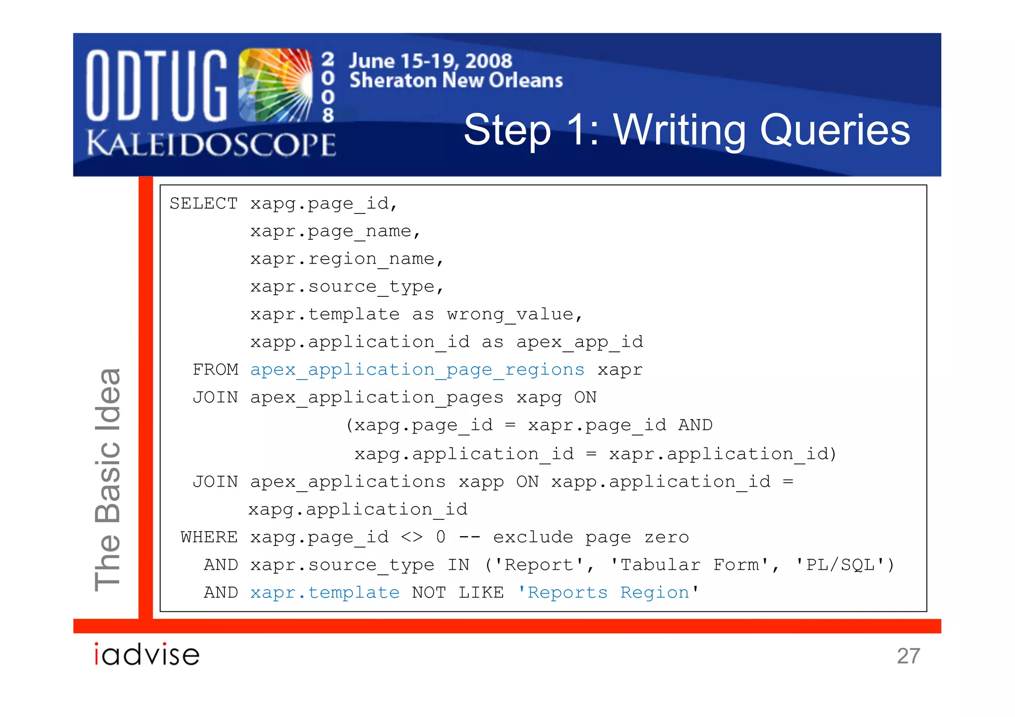 Step 1: Writing Queries
                 SELECT xapg.page_id,
                        xapr.page_name,
                        xapr.region_name,
                        xapr.source_type,
                        xapr.template as wrong_value,
                        xapp.application_id as apex_app_id
                   FROM apex_application_page_regions xapr
The Basic Idea




                   JOIN apex_application_pages xapg ON
                                (xapg.page_id = xapr.page_id AND
                                 xapg.application_id = xapr.application_id)
                   JOIN apex_applications xapp ON xapp.application_id =
                        xapg.application_id
                  WHERE xapg.page_id <> 0 -- exclude page zero
                    AND xapr.source_type IN ('Report', 'Tabular Form', 'PL/SQL')
                    AND xapr.template NOT LIKE 'Reports Region'


                                                                               27
 