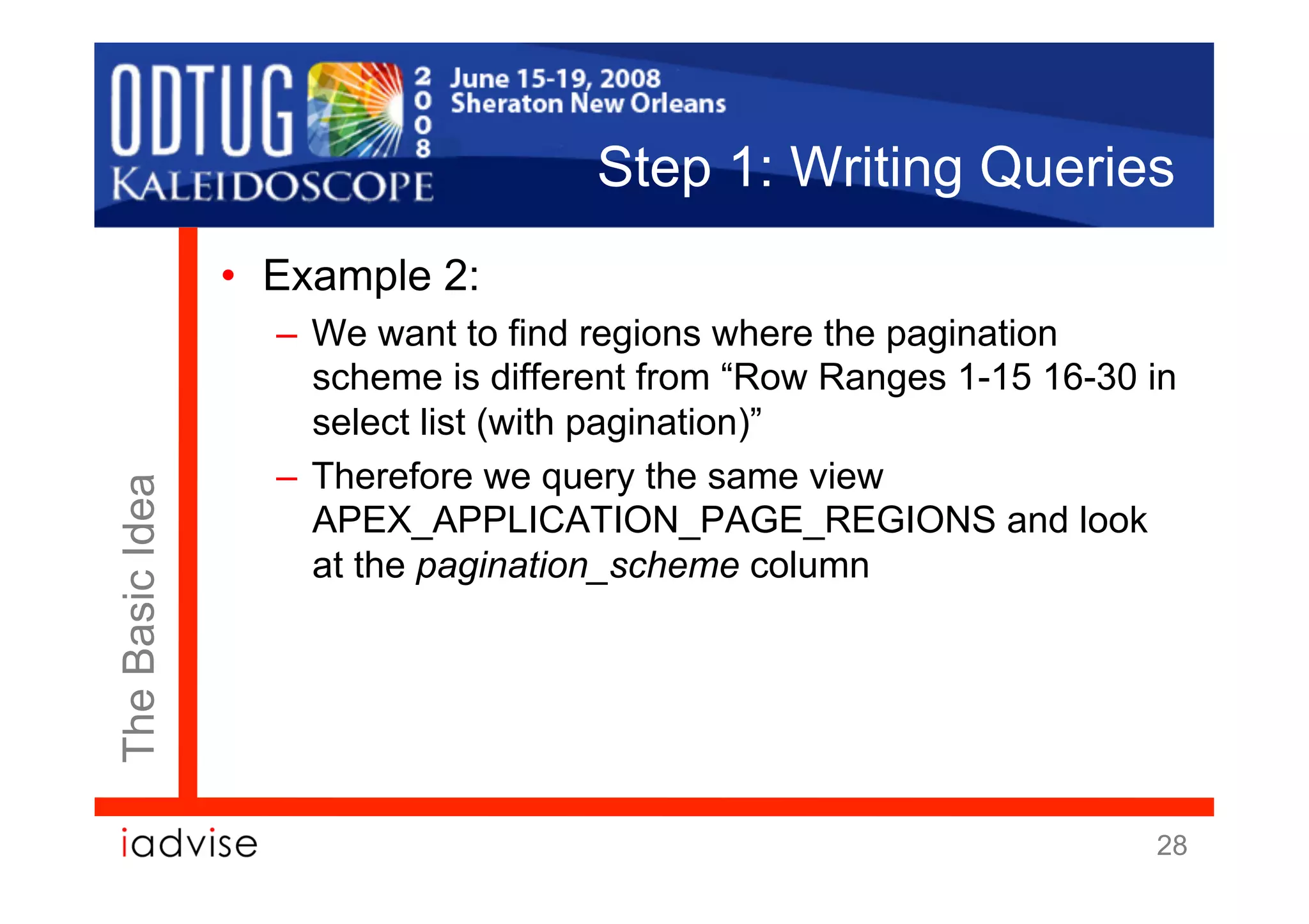 Step 1: Writing Queries
                 •  Example 2:
                   –  We want to find regions where the pagination
                      scheme is different from “Row Ranges 1-15 16-30 in
                      select list (with pagination)”
                   –  Therefore we query the same view
The Basic Idea




                      APEX_APPLICATION_PAGE_REGIONS and look
                      at the pagination_scheme column




                                                                      28
 