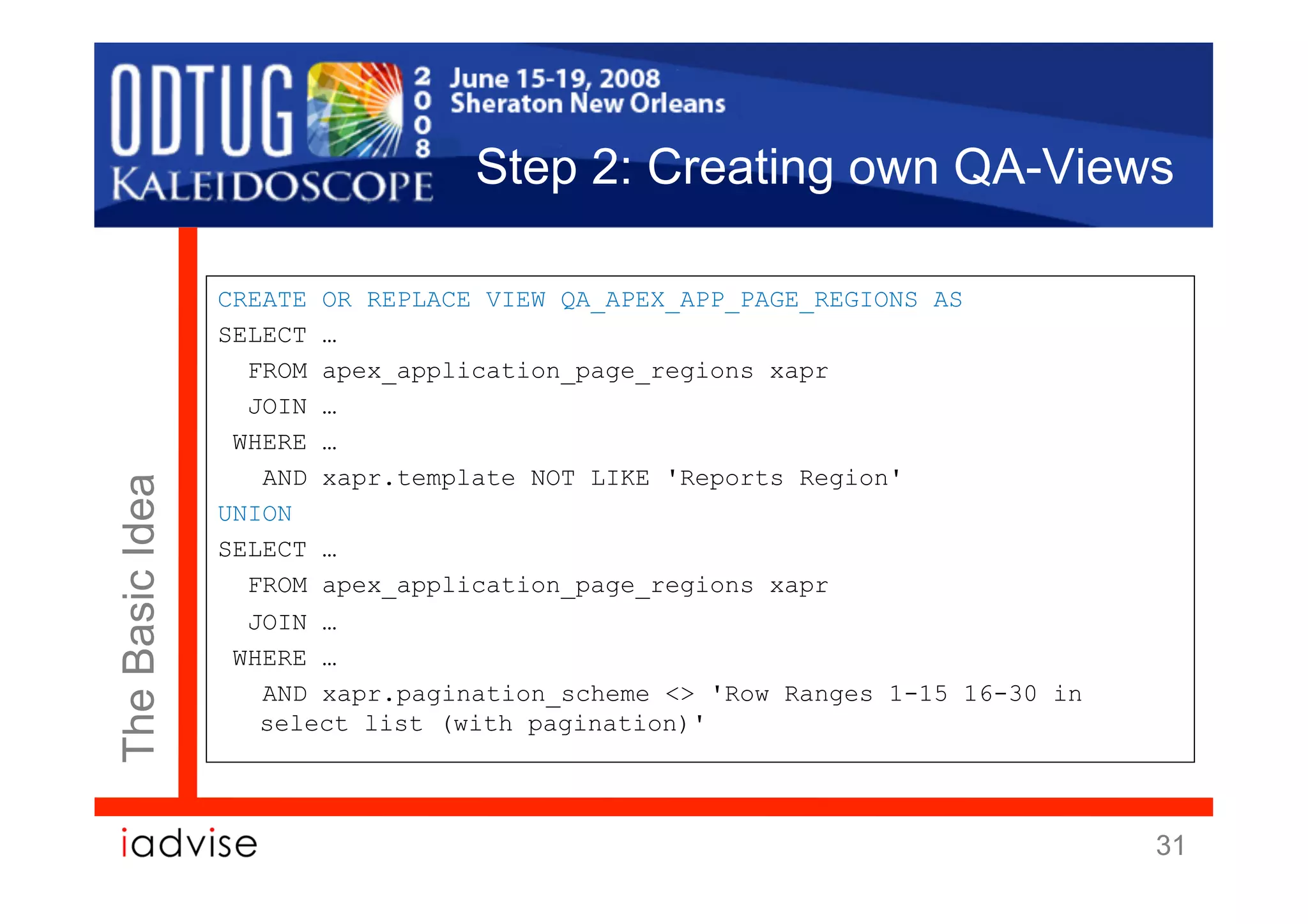 Step 2: Creating own QA-Views

                 CREATE OR REPLACE VIEW QA_APEX_APP_PAGE_REGIONS AS
                 SELECT …
                   FROM apex_application_page_regions xapr
                   JOIN …
                  WHERE …
                    AND xapr.template NOT LIKE 'Reports Region'
The Basic Idea




                 UNION
                 SELECT …
                   FROM apex_application_page_regions xapr
                   JOIN …
                  WHERE …
                    AND xapr.pagination_scheme <> 'Row Ranges 1-15 16-30 in
                    select list (with pagination)'




                                                                              31
 