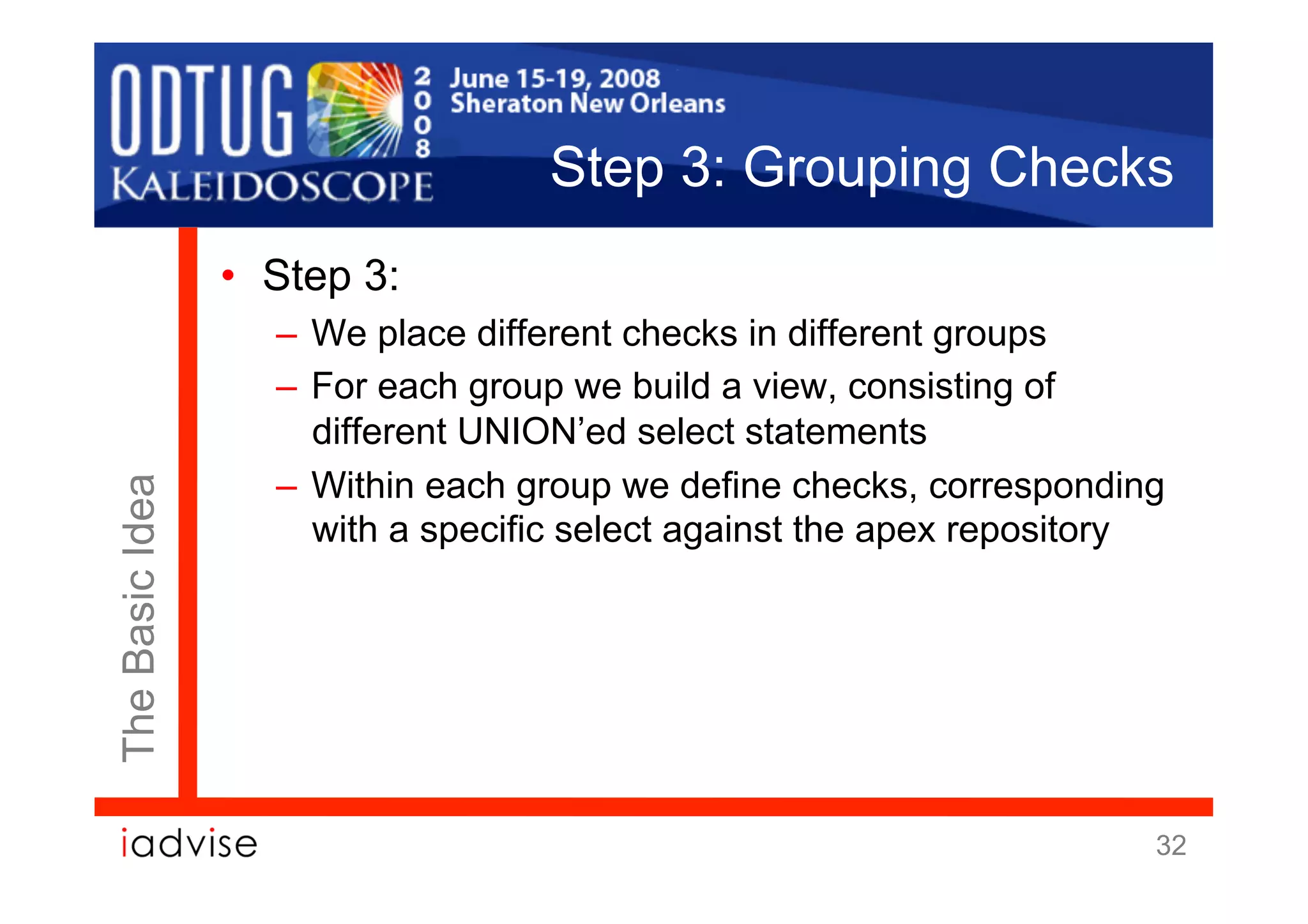 Step 3: Grouping Checks
                 •  Step 3:
                    –  We place different checks in different groups
                    –  For each group we build a view, consisting of
                       different UNION’ed select statements
                    –  Within each group we define checks, corresponding
The Basic Idea




                       with a specific select against the apex repository




                                                                        32
 