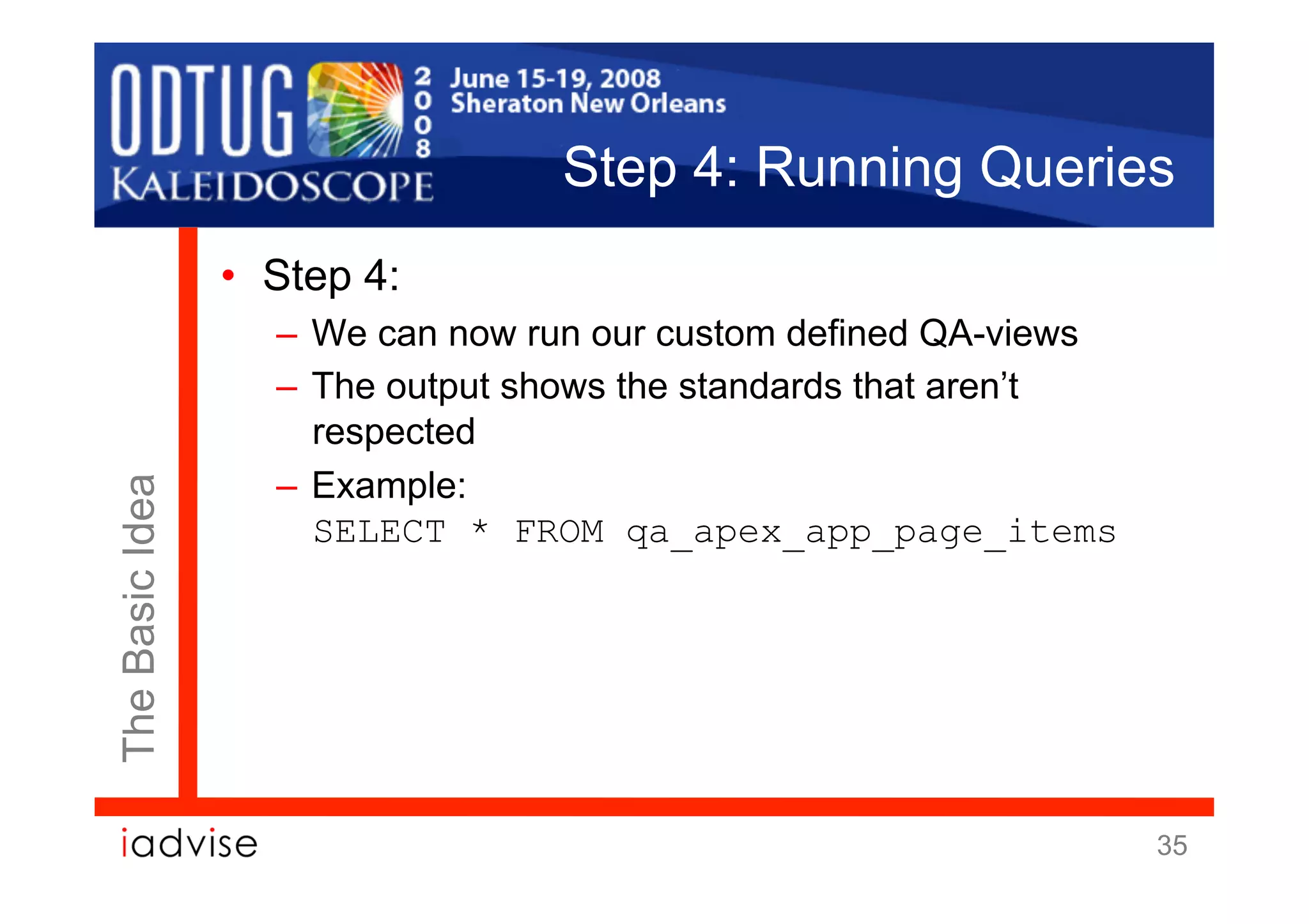 Step 4: Running Queries
                 •  Step 4:
                    –  We can now run our custom defined QA-views
                    –  The output shows the standards that aren’t
                       respected
                    –  Example:
The Basic Idea




                       SELECT * FROM qa_apex_app_page_items




                                                                    35
 