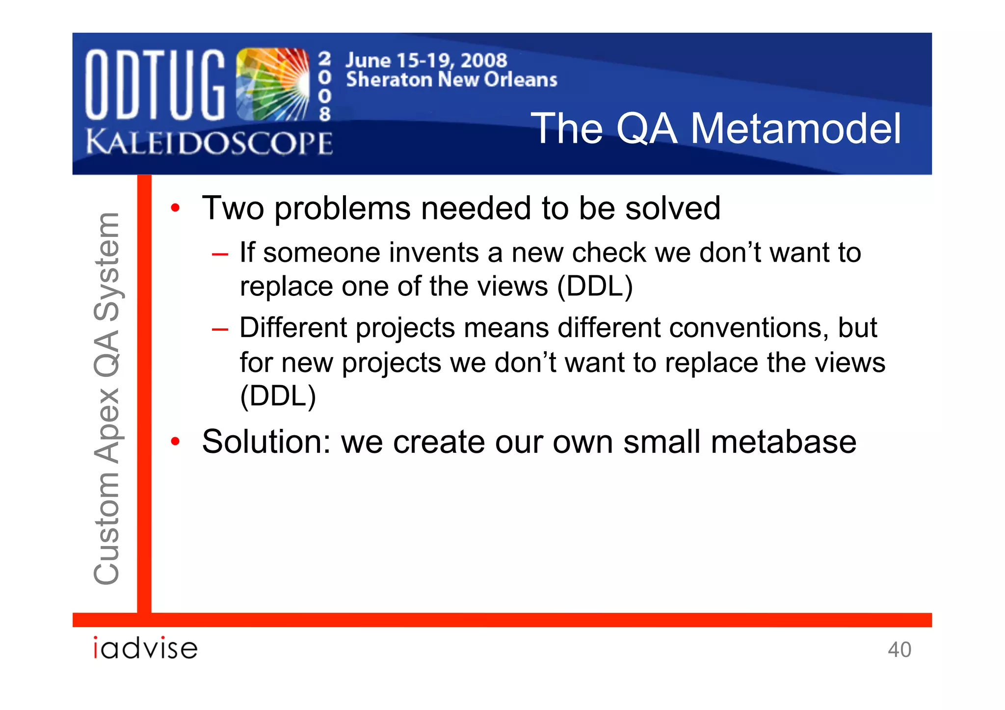 The QA Metamodel
                        •  Two problems needed to be solved
Custom Apex QA System



                          –  If someone invents a new check we don’t want to
                             replace one of the views (DDL)
                          –  Different projects means different conventions, but
                             for new projects we don’t want to replace the views
                             (DDL)
                        •  Solution: we create our own small metabase




                                                                                   40
 