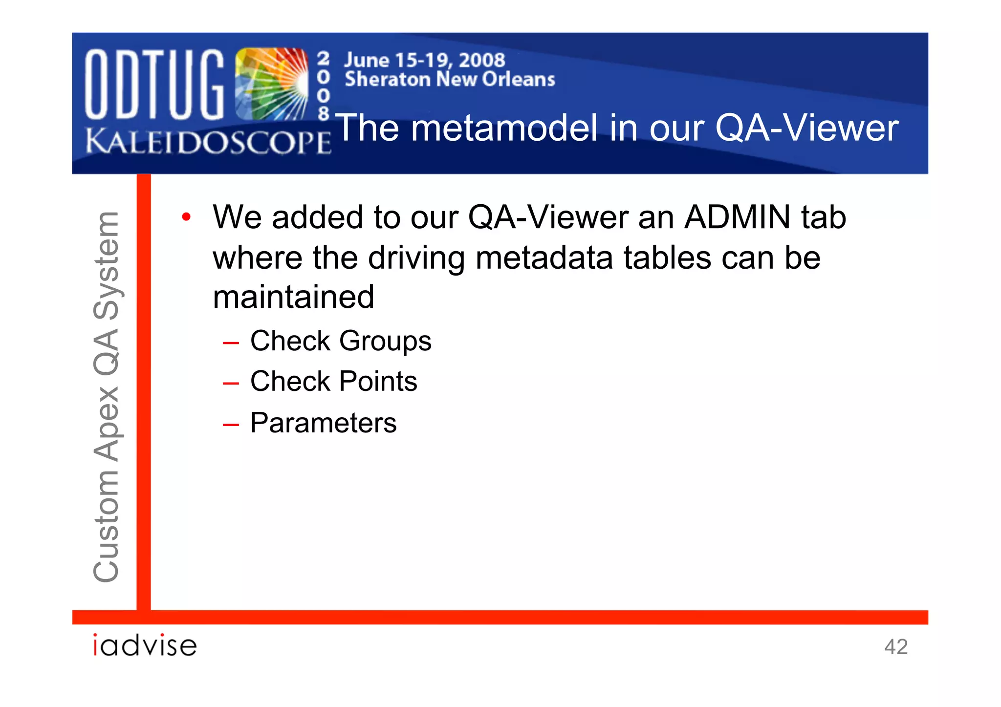 The metamodel in our QA-Viewer

                        •  We added to our QA-Viewer an ADMIN tab
Custom Apex QA System



                           where the driving metadata tables can be
                           maintained
                          –  Check Groups
                          –  Check Points
                          –  Parameters




                                                                      42
 