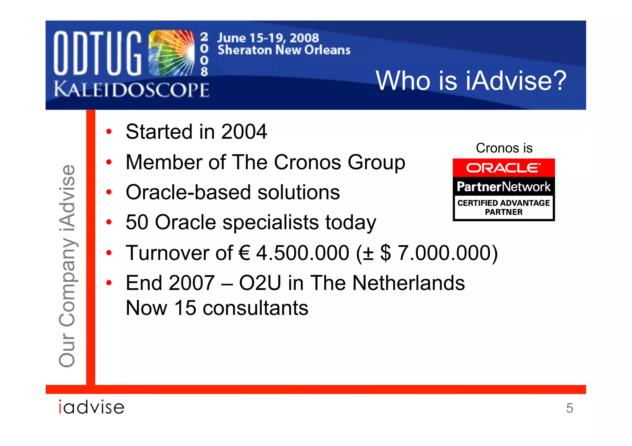 Who is iAdvise?
                      •    Started in 2004
                                                                Cronos is
                      •    Member of The Cronos Group
Our Company iAdvise




                      •    Oracle-based solutions
                      •    50 Oracle specialists today
                      •    Turnover of € 4.500.000 (± $ 7.000.000)
                      •    End 2007 – O2U in The Netherlands
                           Now 15 consultants



                                                                            5
 