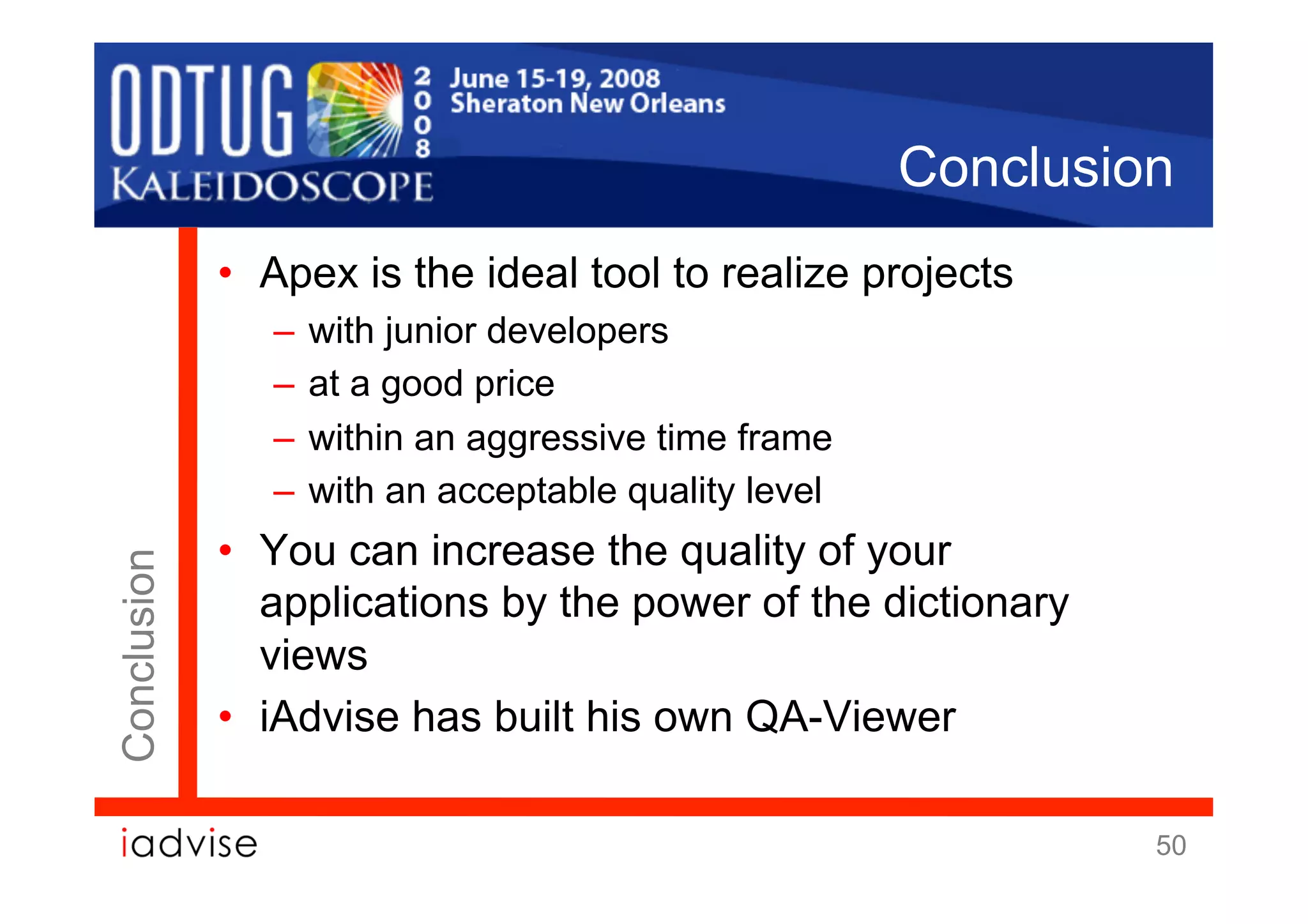 Conclusion
             •  Apex is the ideal tool to realize projects
                –  with junior developers
                –  at a good price
                –  within an aggressive time frame
                –  with an acceptable quality level
             •  You can increase the quality of your
Conclusion




                applications by the power of the dictionary
                views
             •  iAdvise has built his own QA-Viewer

                                                               50
 