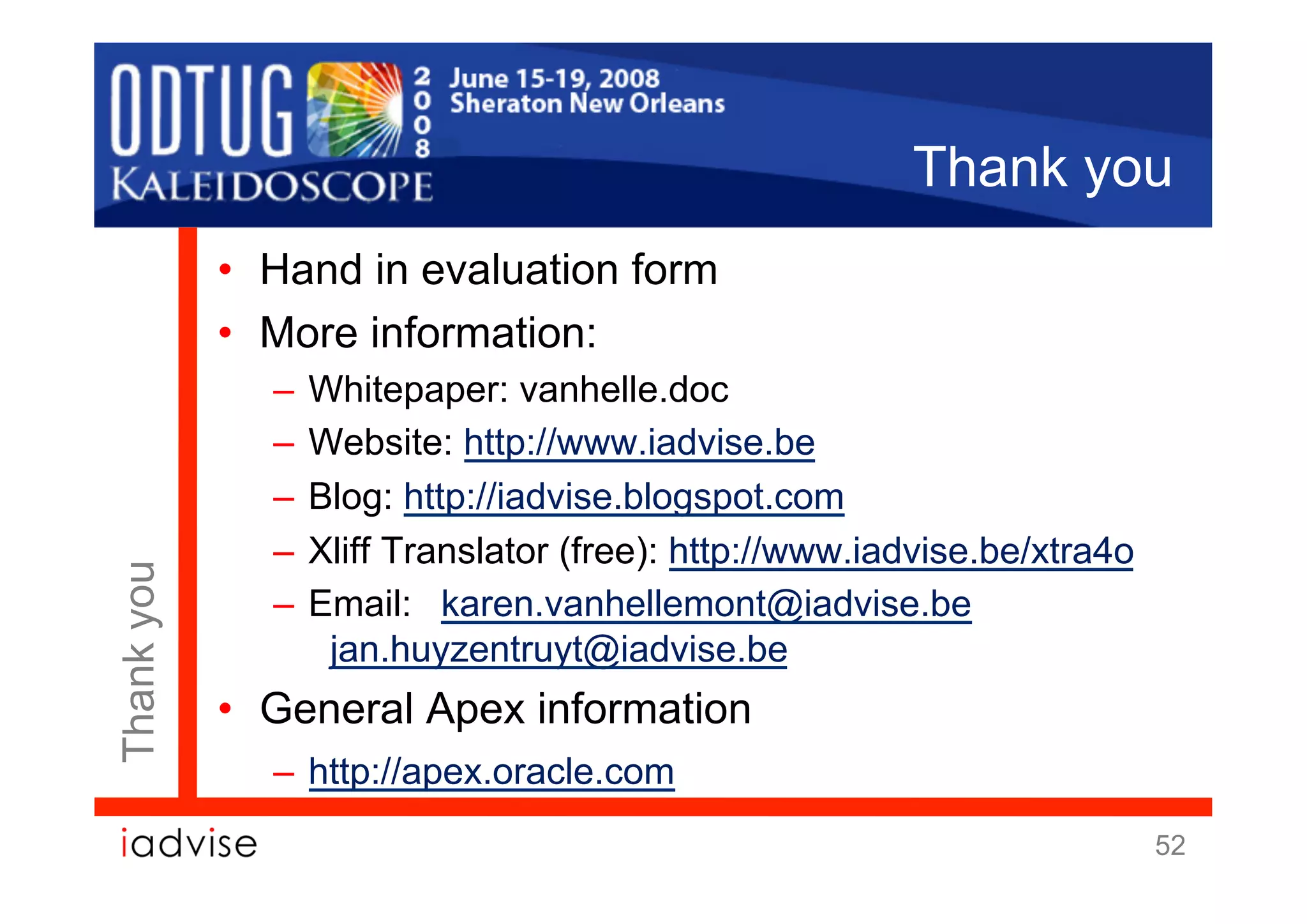 Thank you
            •  Hand in evaluation form
            •  More information:
              –  Whitepaper: vanhelle.doc
              –  Website: http://www.iadvise.be
              –  Blog: http://iadvise.blogspot.com
              –  Xliff Translator (free): http://www.iadvise.be/xtra4o
Thank you




              –  Email: karen.vanhellemont@iadvise.be
                  jan.huyzentruyt@iadvise.be
            •  General Apex information
              –  http://apex.oracle.com
                                                                         52
 