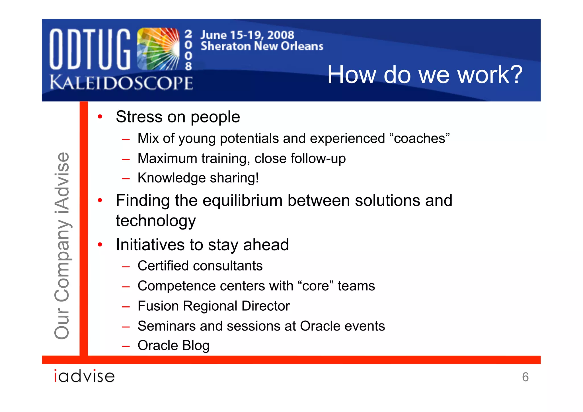 How do we work?
                      •  Stress on people
                         –  Mix of young potentials and experienced “coaches”
                         –  Maximum training, close follow-up
Our Company iAdvise




                         –  Knowledge sharing!
                      •  Finding the equilibrium between solutions and
                         technology
                      •  Initiatives to stay ahead
                         –    Certified consultants
                         –    Competence centers with “core” teams
                         –    Fusion Regional Director
                         –    Seminars and sessions at Oracle events
                         –    Oracle Blog

                                                                                6
 