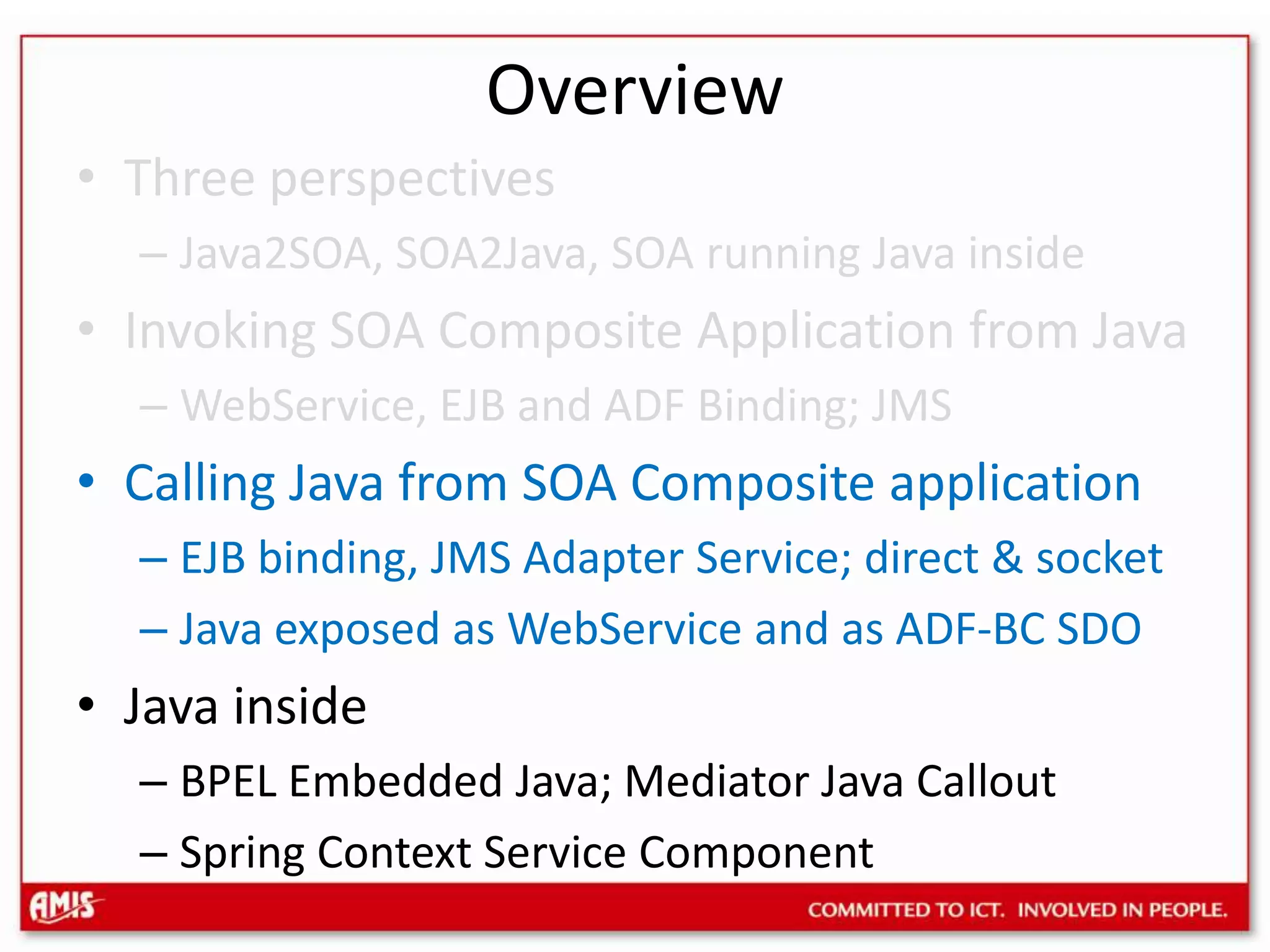 OverviewThree perspectivesJava2SOA, SOA2Java, SOA running Java insideInvoking SOA Composite Application from JavaWebService, EJB and ADF Binding; JMSCalling Java from SOA Composite applicationEJB binding, JMS Adapter Service; direct & socketJava exposed as WebService and as ADF-BC SDOJava insideBPEL Embedded Java; Mediator Java CalloutSpring Context Service Component