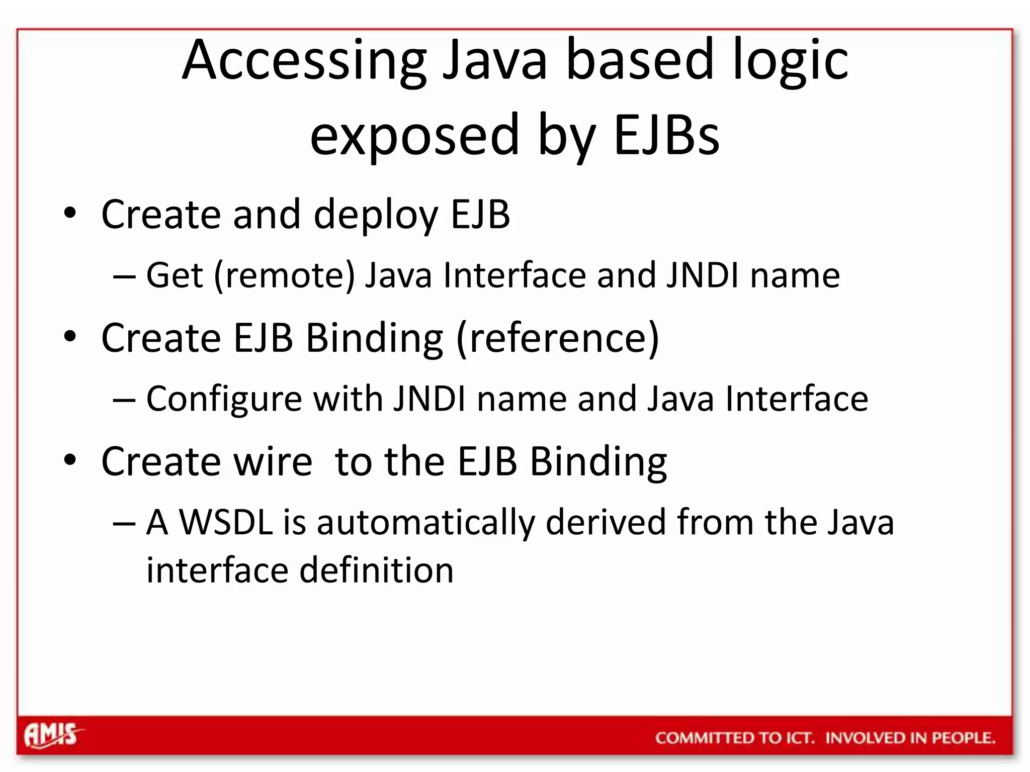 Accessing Java based logic exposed by EJBsCreate and deploy EJBGet (remote) Java Interface and JNDI nameCreate EJB Binding (reference)Configure with JNDI name and Java InterfaceCreate wire  to the EJB BindingA WSDL is automatically derived from the Java interface definition