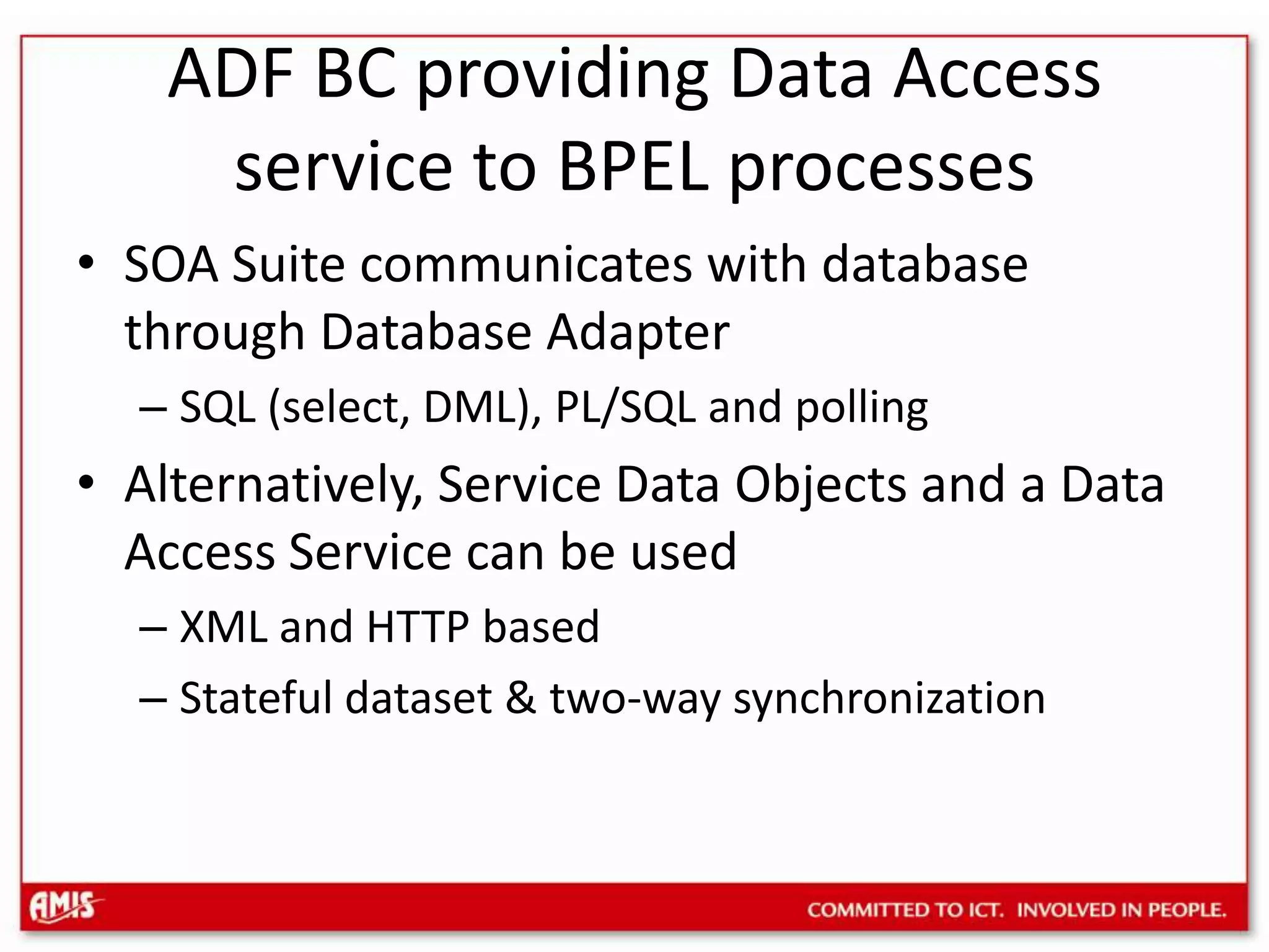 ADF BC providing Data Access service to BPEL processesSOA Suite communicates with database through Database AdapterSQL (select, DML), PL/SQL and pollingAlternatively, Service Data Objects and a Data Access Service can be usedXML and HTTP basedStateful dataset & two-way synchronization