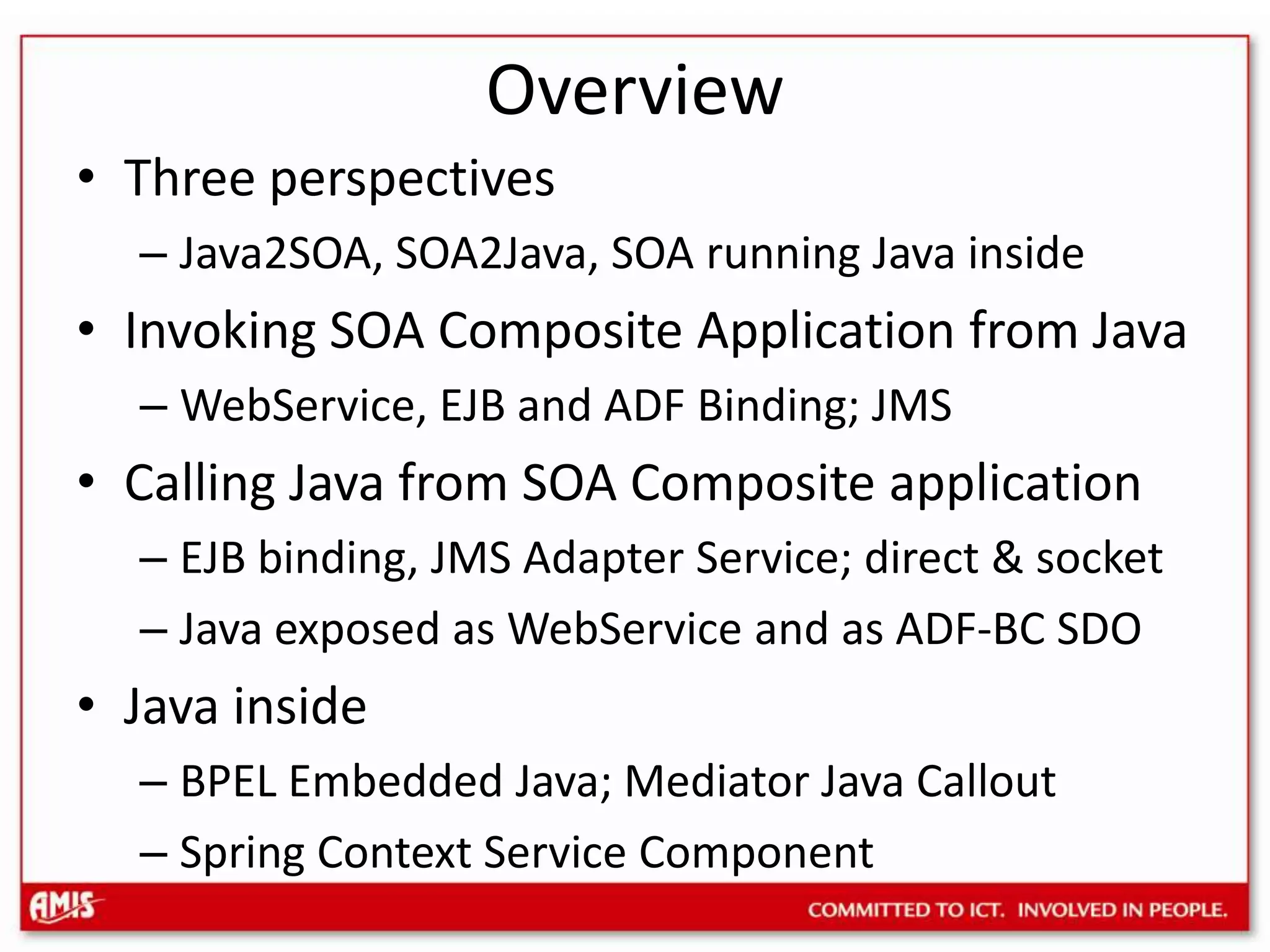 OverviewThree perspectivesJava2SOA, SOA2Java, SOA running Java insideInvoking SOA Composite Application from JavaWebService, EJB and ADF Binding; JMSCalling Java from SOA Composite applicationEJB binding, JMS Adapter Service; direct & socketJava exposed as WebService and as ADF-BC SDOJava insideBPEL Embedded Java; Mediator Java CalloutSpring Context Service Component