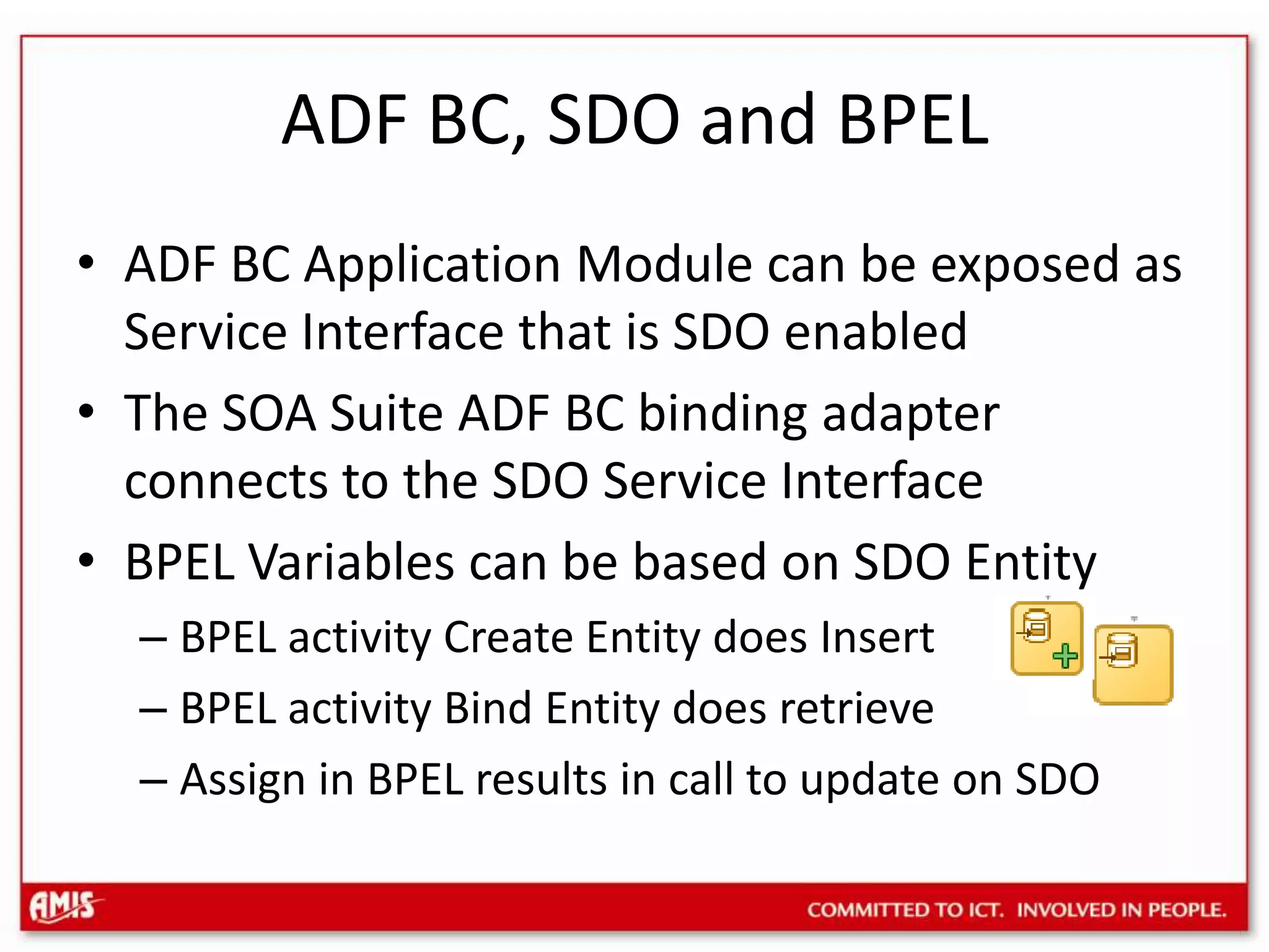 ADF BC, SDO and BPELADF BC Application Module can be exposed as Service Interface that is SDO enabledThe SOA Suite ADF BC binding adapter connects to the SDO Service InterfaceBPEL Variables can be based on SDO EntityBPEL activity Create Entity does InsertBPEL activity Bind Entity does retrieveAssign in BPEL results in call to update on SDO