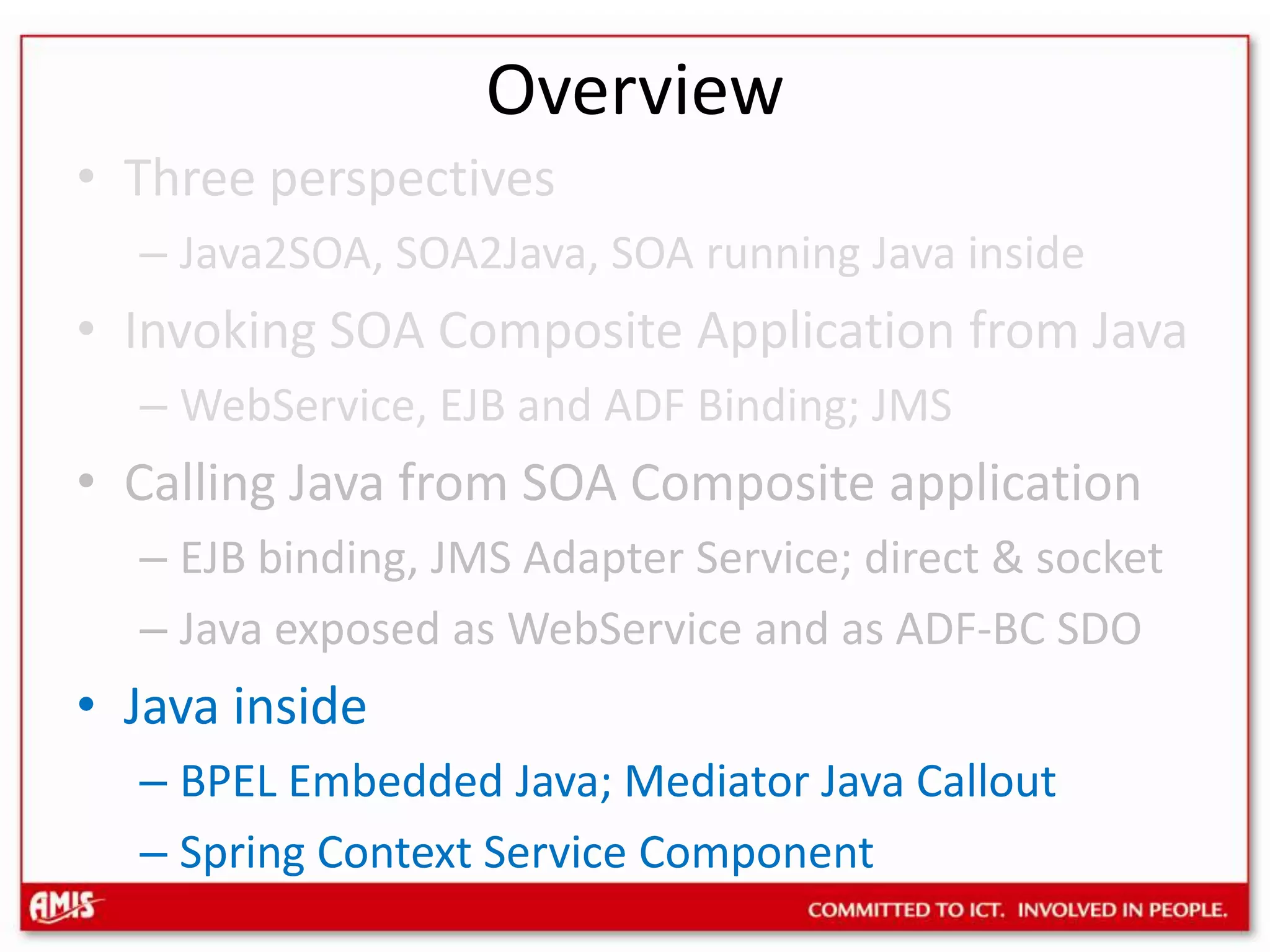 OverviewThree perspectivesJava2SOA, SOA2Java, SOA running Java insideInvoking SOA Composite Application from JavaWebService, EJB and ADF Binding; JMSCalling Java from SOA Composite applicationEJB binding, JMS Adapter Service; direct & socketJava exposed as WebService and as ADF-BC SDOJava insideBPEL Embedded Java; Mediator Java CalloutSpring Context Service Component