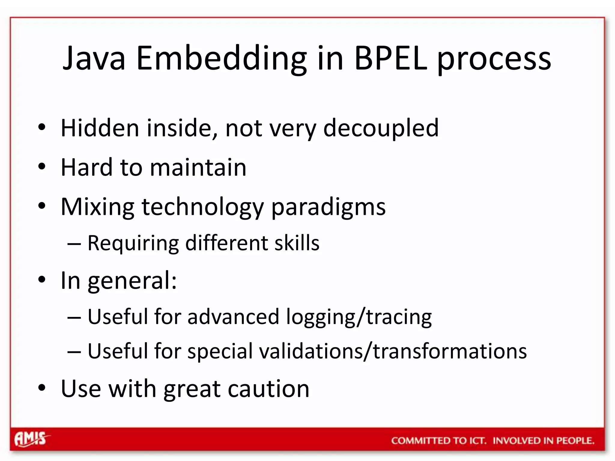 Java Embedding in BPEL processHidden inside, not very decoupledHard to maintainMixing technology paradigms Requiring different skillsIn general:Useful for advanced logging/tracingUseful for special validations/transformationsUse with great caution