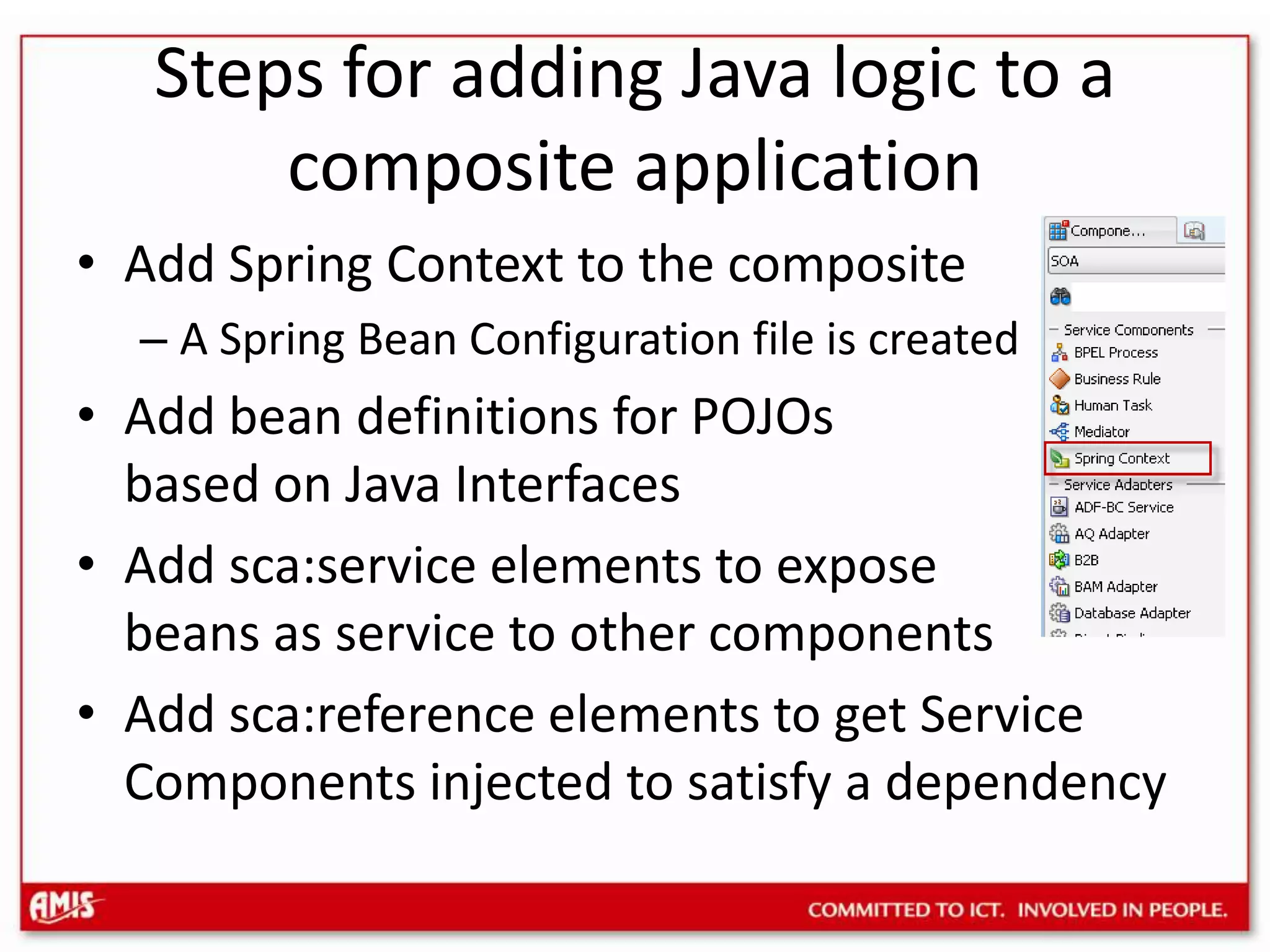 Steps for adding Java logic to a composite applicationAdd Spring Context to the compositeA Spring Bean Configuration file is createdAdd bean definitions for POJOs based on Java InterfacesAdd sca:service elements to exposebeans as service to other componentsAdd sca:reference elements to get Service Components injected to satisfy a dependency