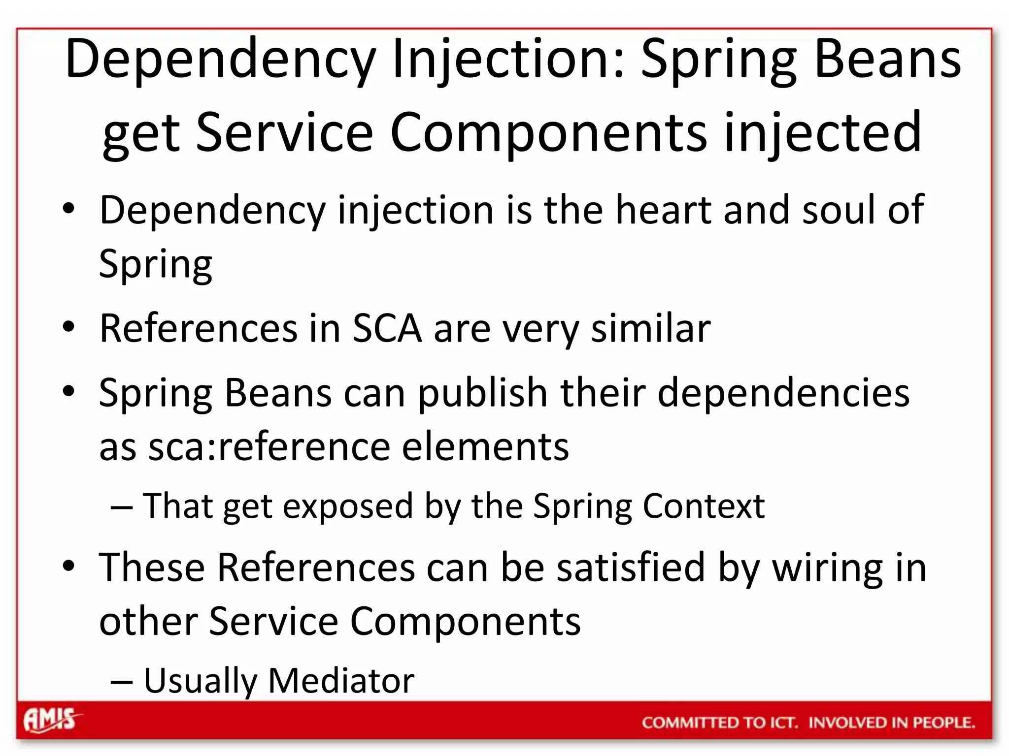 Dependency Injection: Spring Beans get Service Components injectedDependency injection is the heart and soul of SpringReferences in SCA are very similarSpring Beans can publish their dependencies as sca:reference elementsThat get exposed by the Spring ContextThese References can be satisfied by wiring in other Service ComponentsUsually Mediator