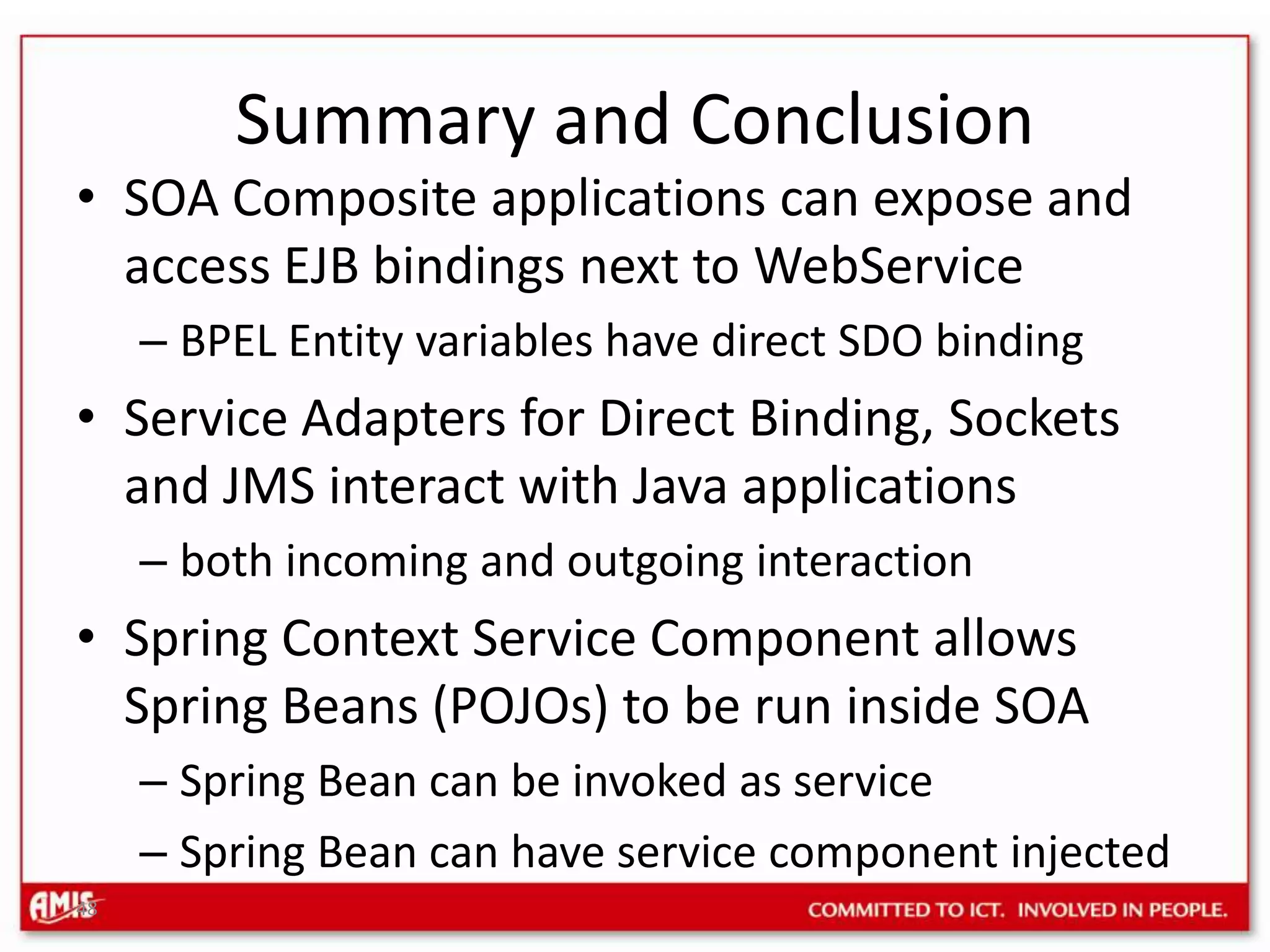 48Summary and ConclusionSOA Composite applications can expose and access EJB bindings next to WebServiceBPEL Entity variables have direct SDO bindingService Adapters for Direct Binding, Sockets and JMS interact with Java applicationsboth incoming and outgoing interactionSpring Context Service Component allows Spring Beans (POJOs) to be run inside SOASpring Bean can be invoked as service Spring Bean can have service component injected