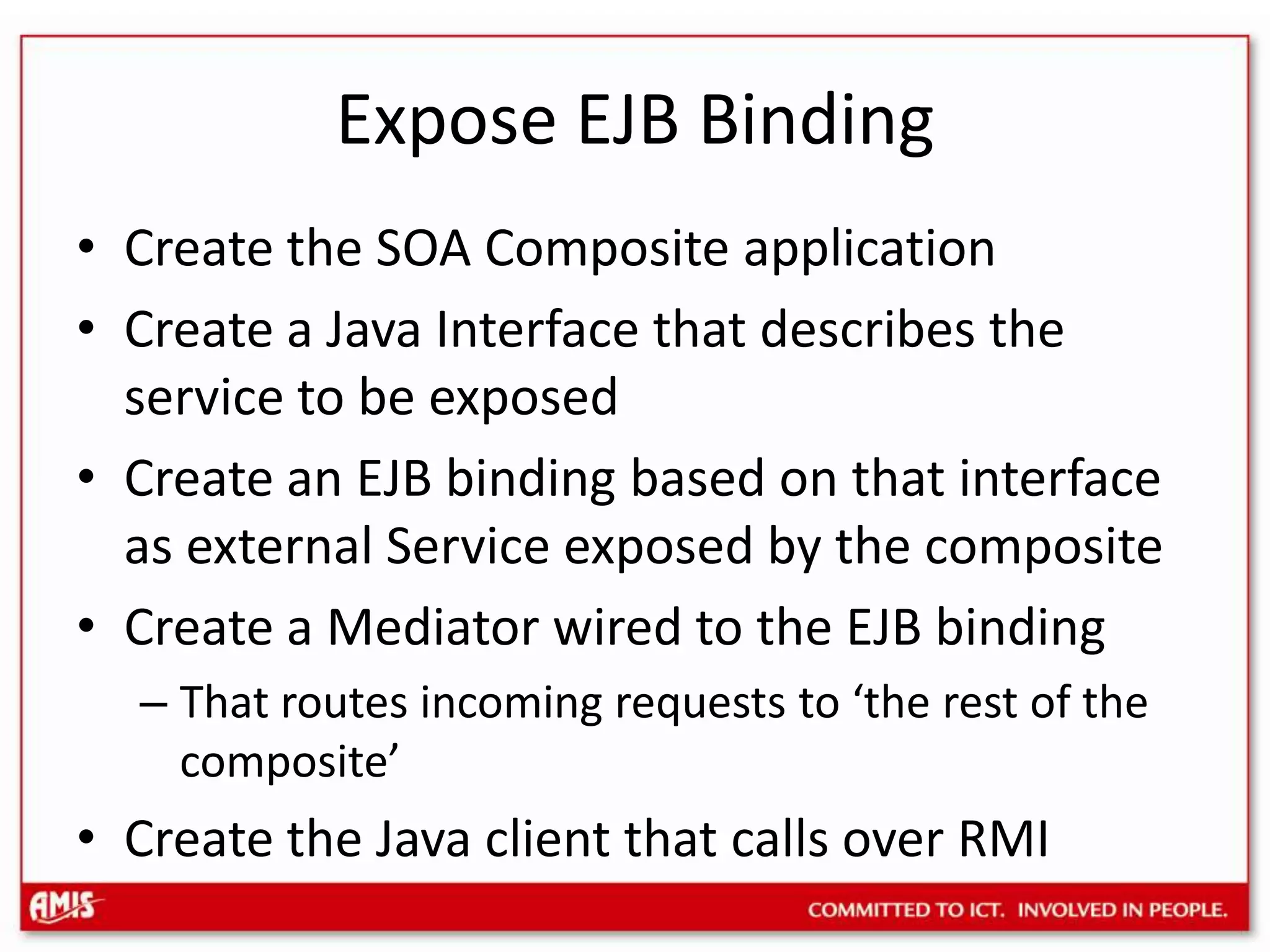 Expose EJB BindingCreate the SOA Composite applicationCreate a Java Interface that describes the service to be exposedCreate an EJB binding based on that interface as external Service exposed by the compositeCreate a Mediator wired to the EJB bindingThat routes incoming requests to ‘the rest of the composite’Create the Java client that calls over RMI