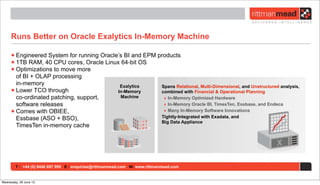 T : +44 (0) 8446 697 995 E : enquiries@rittmanmead.com W: www.rittmanmead.com
Runs Better on Oracle Exalytics In-Memory Machine
•Engineered System for running Oracle’s BI and EPM products
•1TB RAM, 40 CPU cores, Oracle Linux 64-bit OS
•Optimizations to move more
of BI + OLAP processing
in-memory
•Lower TCO through
co-ordinated patching, support,
software releases
•Comes with OBIEE,
Essbase (ASO + BSO),
TimesTen in-memory cache
Exalytics
In-Memory
Machine
Spans Relational, Multi-Dimensional, and Unstructured analysis,
combined with Financial & Operational Planning
‣ In-Memory Optimized Hardware
‣ In-Memory Oracle BI, TimesTen, Essbase, and Endeca
‣ Many In-Memory Software Innovations
Tightly-Integrated with Exadata, and
Big Data Appliance
Wednesday, 26 June 13
 