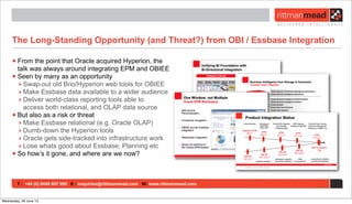 T : +44 (0) 8446 697 995 E : enquiries@rittmanmead.com W: www.rittmanmead.com
The Long-Standing Opportunity (and Threat?) from OBI / Essbase Integration
•From the point that Oracle acquired Hyperion, the
talk was always around integrating EPM and OBIEE
•Seen by many as an opportunity
‣ Swap-out old Brio/Hyperion web tools for OBIEE
‣ Make Essbase data available to a wider audience
‣ Deliver world-class reporting tools able to
access both relational, and OLAP data source
•But also as a risk or threat
‣ Make Essbase relational (e.g. Oracle OLAP)
‣ Dumb-down the Hyperion tools
‣ Oracle gets side-tracked into infrastructure work
‣ Lose whats good about Essbase, Planning etc
•So how’s it gone, and where are we now?
Wednesday, 26 June 13
 