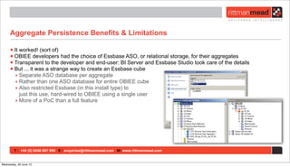 T : +44 (0) 8446 697 995 E : enquiries@rittmanmead.com W: www.rittmanmead.com
Aggregate Persistence Benefits & Limitations
•It worked! (sort of)
•OBIEE developers had the choice of Essbase ASO, or relational storage, for their aggregates
•Transparent to the developer and end-user: BI Server and Essbase Studio took care of the details
•But ... it was a strange way to create an Essbase cube
‣ Separate ASO database per aggregate
‣ Rather than one ASO database for entire OBIEE cube
‣ Also restricted Essbase (in this install type) to
just this use, hard-wired to OBIEE using a single user
‣ More of a PoC than a full feature
Wednesday, 26 June 13
 