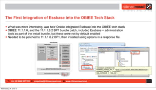 T : +44 (0) 8446 697 995 E : enquiries@rittmanmead.com W: www.rittmanmead.com
The First Integration of Essbase into the OBIEE Tech Stack
•What was more interesting, was how Oracle integrated Essbase into the OBIEE tech stack
•OBIEE 11.1.1.6, and the 11.1.1.6.2 BP1 bundle patch, included Essbase + administration
tools as part of the install bundle, but these were not by default enabled
•Needed to be patched to 11.1.1.6.2 BP1, then installed using options in a response file
[DATAMART_AUTOMATION]
ESSBASE_STUDIO_URL = "http://localhost:9080/dma/dmaservlet";
ESSBASE_SERVER = "localhost";
DMA_DATABASE = "DMA_DB";
Wednesday, 26 June 13
 