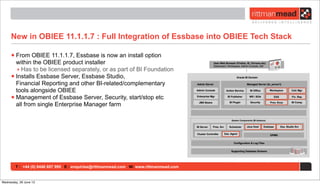 T : +44 (0) 8446 697 995 E : enquiries@rittmanmead.com W: www.rittmanmead.com
New in OBIEE 11.1.1.7 : Full Integration of Essbase into OBIEE Tech Stack
•From OBIEE 11.1.1.7, Essbase is now an install option
within the OBIEE product installer
‣ Has to be licensed separately, or as part of BI Foundation
•Installs Essbase Server, Essbase Studio,
Financial Reporting and other BI-related/complementary
tools alongside OBIEE
•Management of Essbase Server, Security, start/stop etc
all from single Enterprise Manager farm
Wednesday, 26 June 13
 