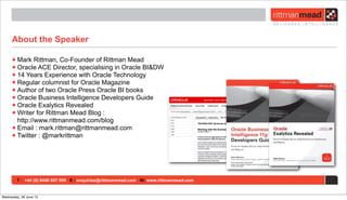 T : +44 (0) 8446 697 995 E : enquiries@rittmanmead.com W: www.rittmanmead.com
About the Speaker
•Mark Rittman, Co-Founder of Rittman Mead
•Oracle ACE Director, specialising in Oracle BI&DW
•14 Years Experience with Oracle Technology
•Regular columnist for Oracle Magazine
•Author of two Oracle Press Oracle BI books
•Oracle Business Intelligence Developers Guide
•Oracle Exalytics Revealed
•Writer for Rittman Mead Blog :
http://www.rittmanmead.com/blog
•Email : mark.rittman@rittmanmead.com
•Twitter : @markrittman
Wednesday, 26 June 13
 